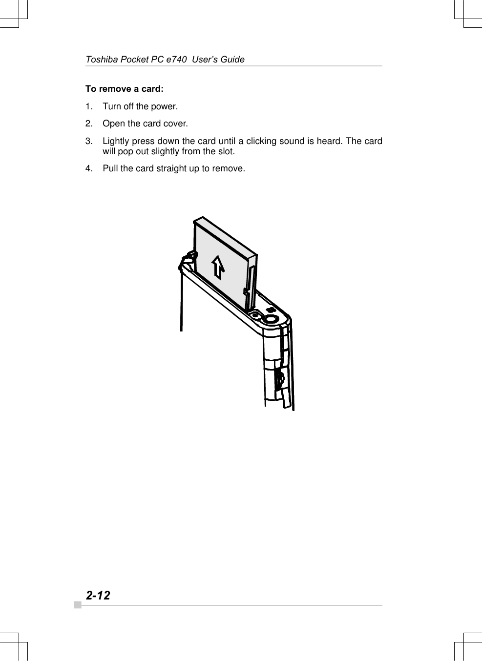 2-12Toshiba Pocket PC e740  User’s GuideTo remove a card:1. Turn off the power.2. Open the card cover.3. Lightly press down the card until a clicking sound is heard. The cardwill pop out slightly from the slot.4. Pull the card straight up to remove.