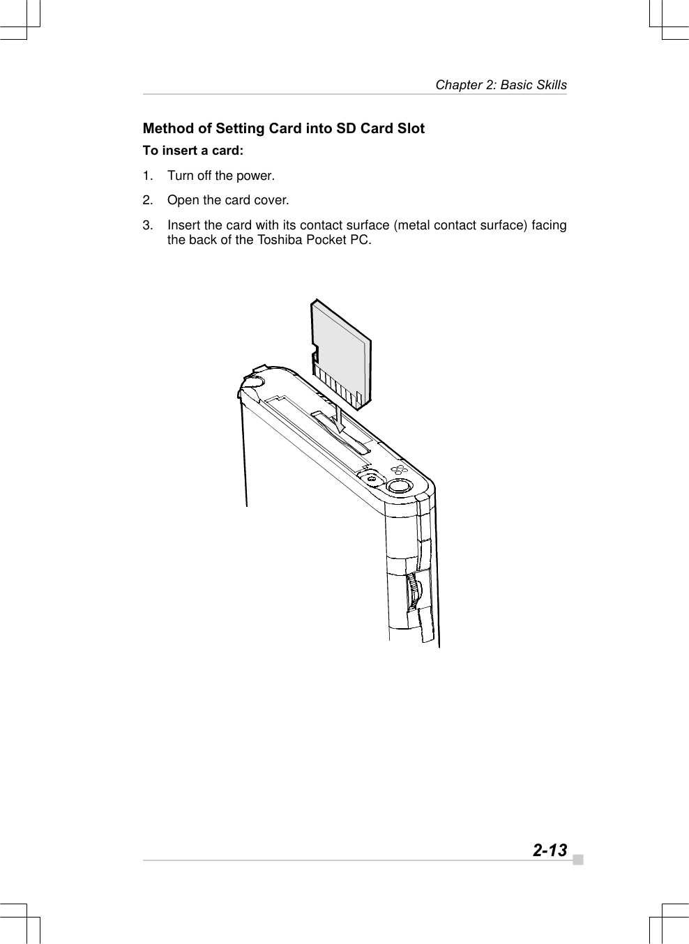   2-13Chapter 2: Basic SkillsMethod of Setting Card into SD Card SlotTo insert a card:1. Turn off the power.2. Open the card cover.3. Insert the card with its contact surface (metal contact surface) facingthe back of the Toshiba Pocket PC.