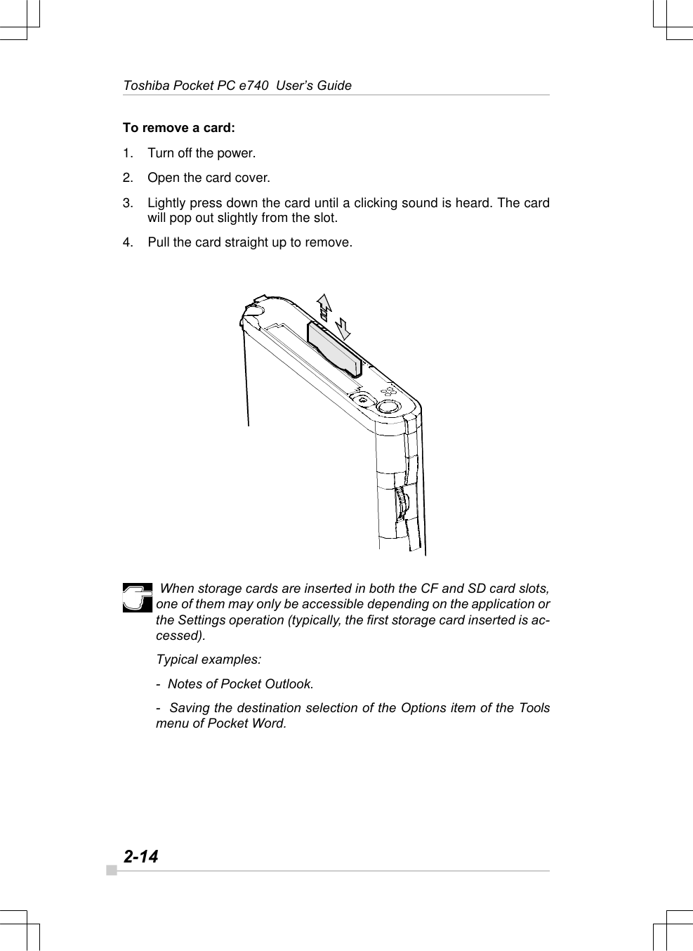 2-14Toshiba Pocket PC e740  User’s GuideTo remove a card:1. Turn off the power.2. Open the card cover.3. Lightly press down the card until a clicking sound is heard. The cardwill pop out slightly from the slot.4. Pull the card straight up to remove. When storage cards are inserted in both the CF and SD card slots,one of them may only be accessible depending on the application orthe Settings operation (typically, the first storage card inserted is ac-cessed).Typical examples:-  Notes of Pocket Outlook.-  Saving the destination selection of the Options item of the Toolsmenu of Pocket Word.