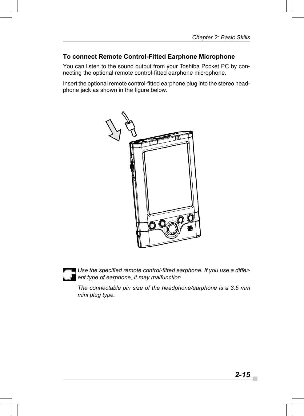   2-15Chapter 2: Basic SkillsTo connect Remote Control-Fitted Earphone MicrophoneYou can listen to the sound output from your Toshiba Pocket PC by con-necting the optional remote control-fitted earphone microphone.Insert the optional remote control-fitted earphone plug into the stereo head-phone jack as shown in the figure below.Use the specified remote control-fitted earphone. If you use a differ-ent type of earphone, it may malfunction.The connectable pin size of the headphone/earphone is a 3.5 mmmini plug type.