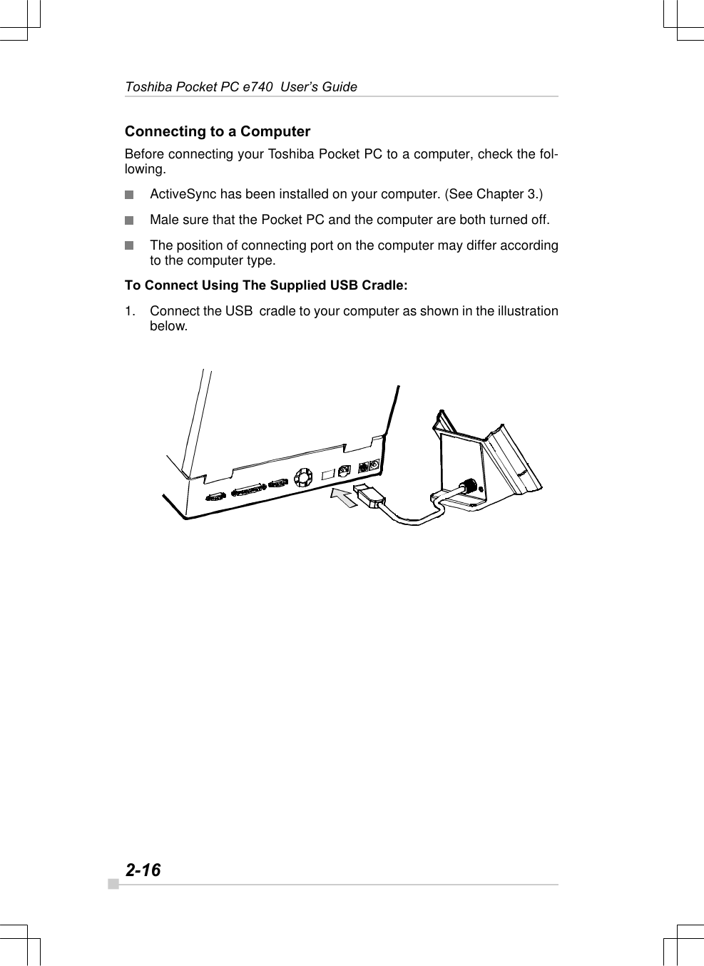 2-16Toshiba Pocket PC e740  User’s GuideConnecting to a ComputerBefore connecting your Toshiba Pocket PC to a computer, check the fol-lowing.ActiveSync has been installed on your computer. (See Chapter 3.)Male sure that the Pocket PC and the computer are both turned off.The position of connecting port on the computer may differ accordingto the computer type.To Connect Using The Supplied USB Cradle:1. Connect the USB  cradle to your computer as shown in the illustrationbelow.