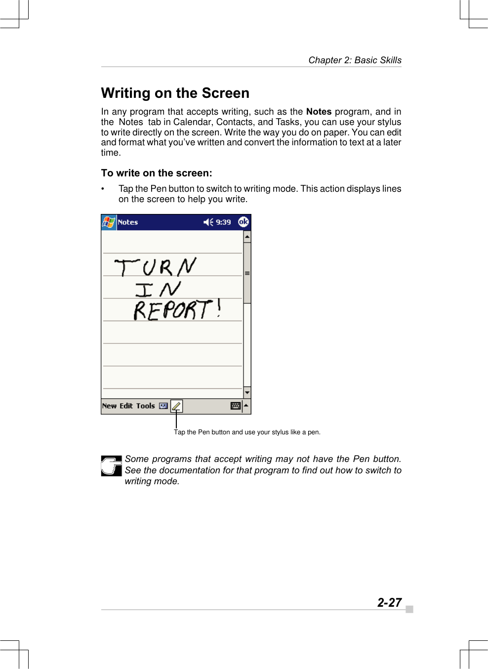   2-27Chapter 2: Basic SkillsTap the Pen button and use your stylus like a pen.Writing on the ScreenIn any program that accepts writing, such as the Notes program, and inthe  Notes  tab in Calendar, Contacts, and Tasks, you can use your stylusto write directly on the screen. Write the way you do on paper. You can editand format what you’ve written and convert the information to text at a latertime.To write on the screen:•Tap the Pen button to switch to writing mode. This action displays lineson the screen to help you write.Some programs that accept writing may not have the Pen button.See the documentation for that program to find out how to switch towriting mode.