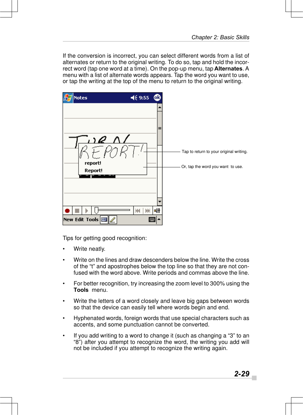   2-29Chapter 2: Basic SkillsTap to return to your original writing.Or, tap the word you want  to use.If the conversion is incorrect, you can select different words from a list ofalternates or return to the original writing. To do so, tap and hold the incor-rect word (tap one word at a time). On the pop-up menu, tap Alternates. Amenu with a list of alternate words appears. Tap the word you want to use,or tap the writing at the top of the menu to return to the original writing.Tips for getting good recognition:•Write neatly.•Write on the lines and draw descenders below the line. Write the crossof the “t” and apostrophes below the top line so that they are not con-fused with the word above. Write periods and commas above the line.•For better recognition, try increasing the zoom level to 300% using theTools  menu.•Write the letters of a word closely and leave big gaps between wordsso that the device can easily tell where words begin and end.•Hyphenated words, foreign words that use special characters such asaccents, and some punctuation cannot be converted.•If you add writing to a word to change it (such as changing a “3” to an“8”) after you attempt to recognize the word, the writing you add willnot be included if you attempt to recognize the writing again.