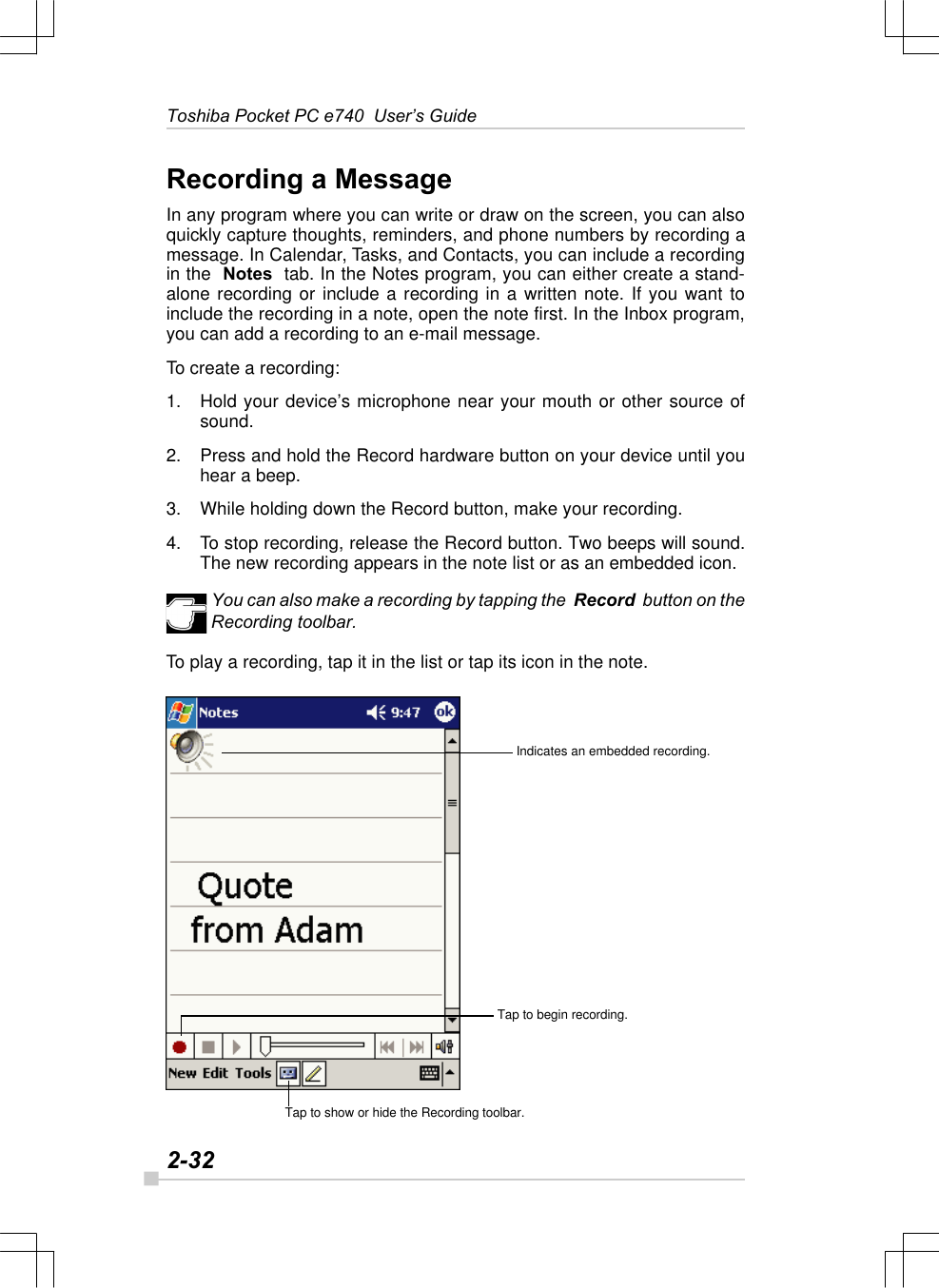 2-32Toshiba Pocket PC e740  User’s GuideIndicates an embedded recording.Tap to show or hide the Recording toolbar.Tap to begin recording.Recording a MessageIn any program where you can write or draw on the screen, you can alsoquickly capture thoughts, reminders, and phone numbers by recording amessage. In Calendar, Tasks, and Contacts, you can include a recordingin the  Notes  tab. In the Notes program, you can either create a stand-alone recording or include a recording in a written note. If you want toinclude the recording in a note, open the note first. In the Inbox program,you can add a recording to an e-mail message.To create a recording:1. Hold your device’s microphone near your mouth or other source ofsound.2. Press and hold the Record hardware button on your device until youhear a beep.3. While holding down the Record button, make your recording.4. To stop recording, release the Record button. Two beeps will sound.The new recording appears in the note list or as an embedded icon.You can also make a recording by tapping the  Record  button on theRecording toolbar.To play a recording, tap it in the list or tap its icon in the note.