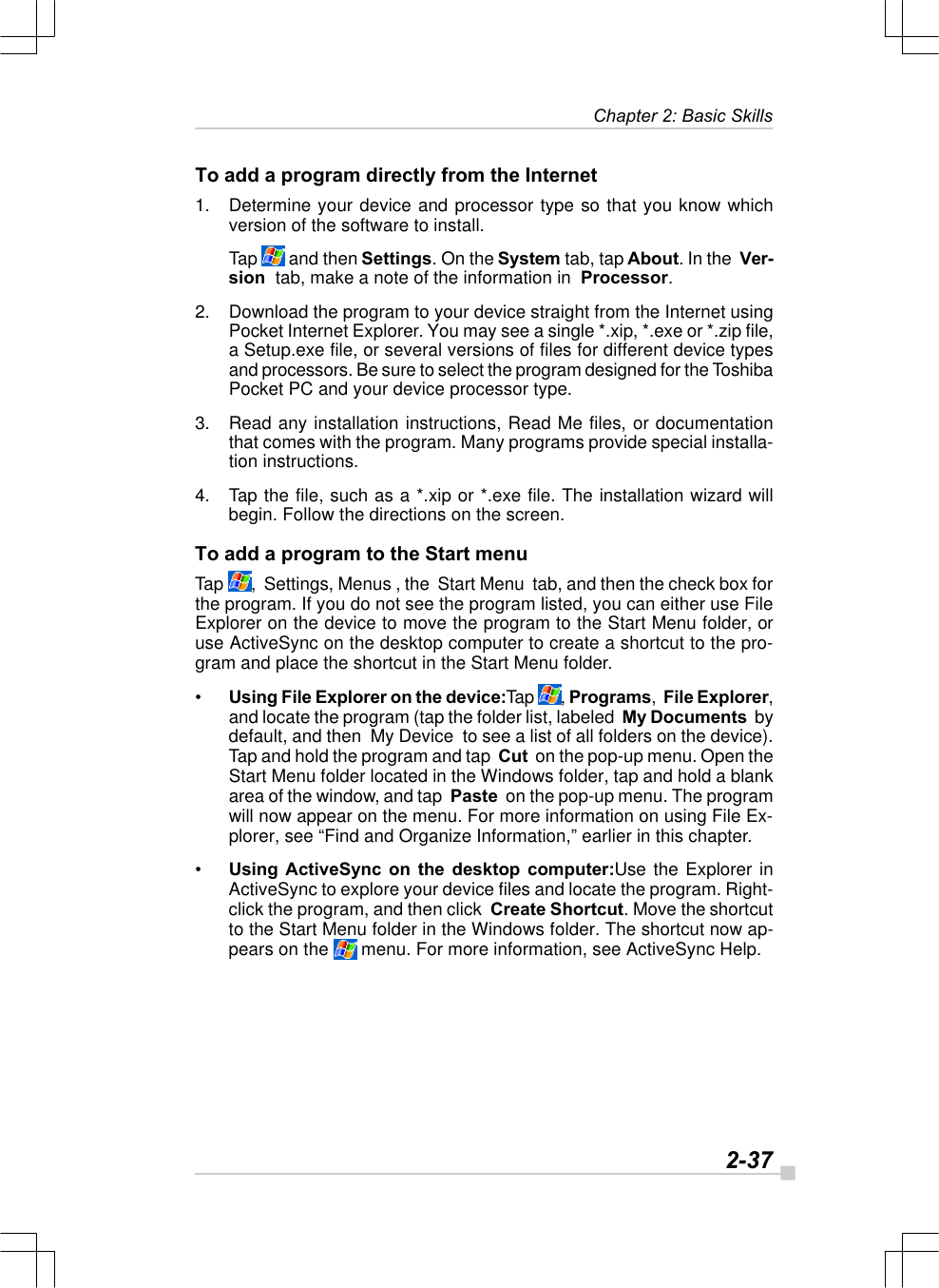   2-37Chapter 2: Basic SkillsTo add a program directly from the Internet1. Determine your device and processor type so that you know whichversion of the software to install.Tap   and then Settings. On the System tab, tap About. In the  Ver-sion  tab, make a note of the information in  Processor.2. Download the program to your device straight from the Internet usingPocket Internet Explorer. You may see a single *.xip, *.exe or *.zip file,a Setup.exe file, or several versions of files for different device typesand processors. Be sure to select the program designed for the ToshibaPocket PC and your device processor type.3. Read any installation instructions, Read Me files, or documentationthat comes with the program. Many programs provide special installa-tion instructions.4. Tap the file, such as a *.xip or *.exe file. The installation wizard willbegin. Follow the directions on the screen.To add a program to the Start menuTap  ,  Settings, Menus , the  Start Menu  tab, and then the check box forthe program. If you do not see the program listed, you can either use FileExplorer on the device to move the program to the Start Menu folder, oruse ActiveSync on the desktop computer to create a shortcut to the pro-gram and place the shortcut in the Start Menu folder.•Using File Explorer on the device:Tap  , Programs,  File Explorer,and locate the program (tap the folder list, labeled  My Documents  bydefault, and then  My Device  to see a list of all folders on the device).Tap and hold the program and tap  Cut  on the pop-up menu. Open theStart Menu folder located in the Windows folder, tap and hold a blankarea of the window, and tap  Paste  on the pop-up menu. The programwill now appear on the menu. For more information on using File Ex-plorer, see “Find and Organize Information,” earlier in this chapter.•Using ActiveSync on the desktop computer:Use the Explorer inActiveSync to explore your device files and locate the program. Right-click the program, and then click  Create Shortcut. Move the shortcutto the Start Menu folder in the Windows folder. The shortcut now ap-pears on the   menu. For more information, see ActiveSync Help.