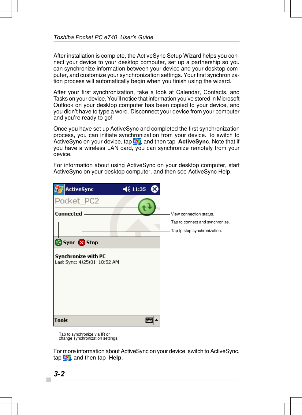 3-2Toshiba Pocket PC e740  User’s GuideAfter installation is complete, the ActiveSync Setup Wizard helps you con-nect your device to your desktop computer, set up a partnership so youcan synchronize information between your device and your desktop com-puter, and customize your synchronization settings. Your first synchroniza-tion process will automatically begin when you finish using the wizard.After your first synchronization, take a look at Calendar, Contacts, andTasks on your device. You’ll notice that information you’ve stored in MicrosoftOutlook on your desktop computer has been copied to your device, andyou didn’t have to type a word. Disconnect your device from your computerand you’re ready to go!Once you have set up ActiveSync and completed the first synchronizationprocess, you can initiate synchronization from your device. To switch toActiveSync on your device, tap  , and then tap  ActiveSync. Note that ifyou have a wireless LAN card, you can synchronize remotely from yourdevice.For information about using ActiveSync on your desktop computer, startActiveSync on your desktop computer, and then see ActiveSync Help.For more information about ActiveSync on your device, switch to ActiveSync,tap  , and then tap  Help.View connection status.Tap to connect and synchronize.Tap tp stop synchronization.Tap to synchronize via IR orchange synchronization settings.