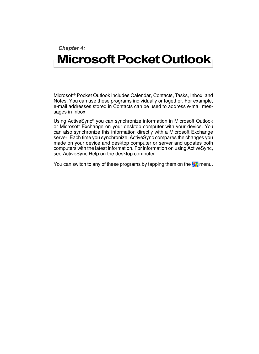 Chapter 4:Microsoft Pocket OutlookMicrosoft® Pocket Outlook includes Calendar, Contacts, Tasks, Inbox, andNotes. You can use these programs individually or together. For example,e-mail addresses stored in Contacts can be used to address e-mail mes-sages in Inbox.Using ActiveSync® you can synchronize information in Microsoft Outlookor Microsoft Exchange on your desktop computer with your device. Youcan also synchronize this information directly with a Microsoft Exchangeserver. Each time you synchronize, ActiveSync compares the changes youmade on your device and desktop computer or server and updates bothcomputers with the latest information. For information on using ActiveSync,see ActiveSync Help on the desktop computer.You can switch to any of these programs by tapping them on the  menu.