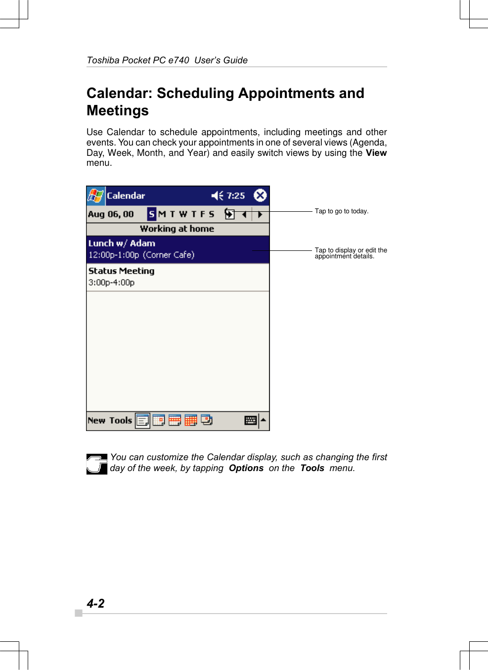 4-2Toshiba Pocket PC e740  User’s GuideCalendar: Scheduling Appointments andMeetingsUse Calendar to schedule appointments, including meetings and otherevents. You can check your appointments in one of several views (Agenda,Day, Week, Month, and Year) and easily switch views by using the Viewmenu.You can customize the Calendar display, such as changing the firstday of the week, by tapping  Options  on the  Tools  menu.Tap to go to today.Tap to display or edit theappointment details.