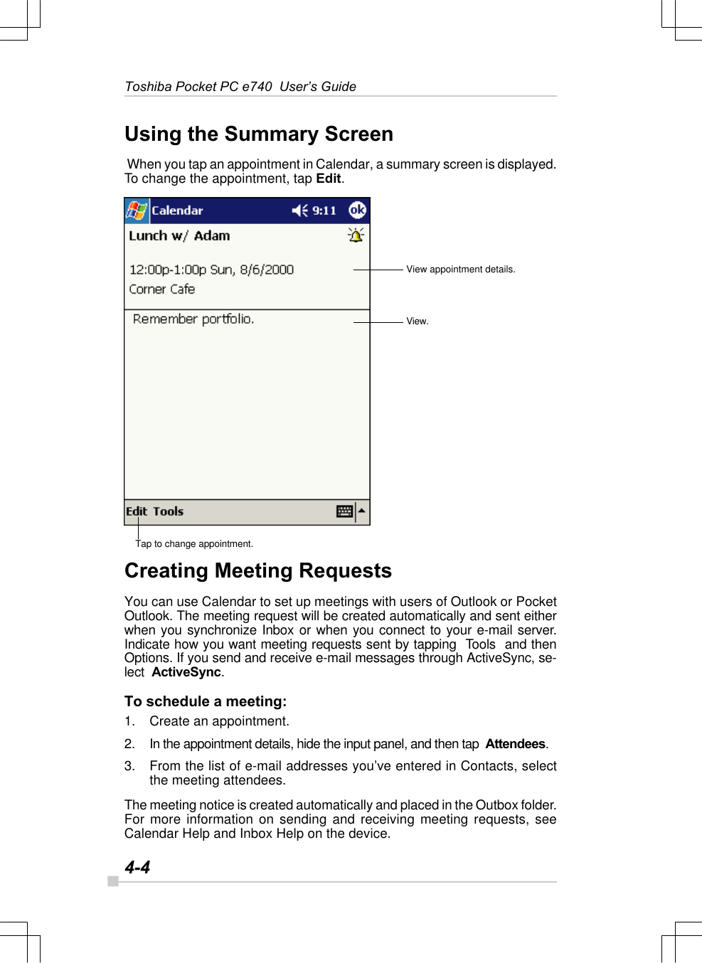 4-4Toshiba Pocket PC e740  User’s GuideUsing the Summary Screen When you tap an appointment in Calendar, a summary screen is displayed.To change the appointment, tap Edit.Creating Meeting RequestsYou can use Calendar to set up meetings with users of Outlook or PocketOutlook. The meeting request will be created automatically and sent eitherwhen you synchronize Inbox or when you connect to your e-mail server.Indicate how you want meeting requests sent by tapping  Tools  and thenOptions. If you send and receive e-mail messages through ActiveSync, se-lect  ActiveSync.To schedule a meeting:1. Create an appointment.2. In the appointment details, hide the input panel, and then tap  Attendees.3. From the list of e-mail addresses you’ve entered in Contacts, selectthe meeting attendees.The meeting notice is created automatically and placed in the Outbox folder.For more information on sending and receiving meeting requests, seeCalendar Help and Inbox Help on the device.View appointment details.View.Tap to change appointment.