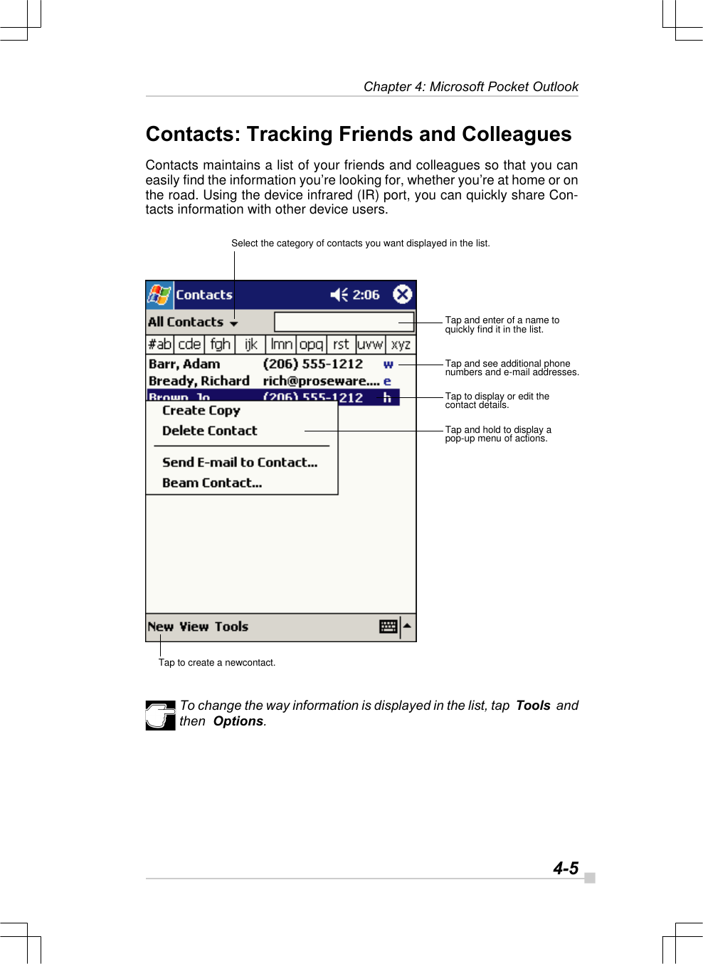   4-5Chapter 4: Microsoft Pocket OutlookContacts: Tracking Friends and ColleaguesContacts maintains a list of your friends and colleagues so that you caneasily find the information you’re looking for, whether you’re at home or onthe road. Using the device infrared (IR) port, you can quickly share Con-tacts information with other device users.To change the way information is displayed in the list, tap  Tools  andthen  Options.Select the category of contacts you want displayed in the list.Tap and enter of a name toquickly find it in the list.Tap and see additional phonenumbers and e-mail addresses.Tap to display or edit thecontact details.Tap and hold to display apop-up menu of actions.Tap to create a newcontact.