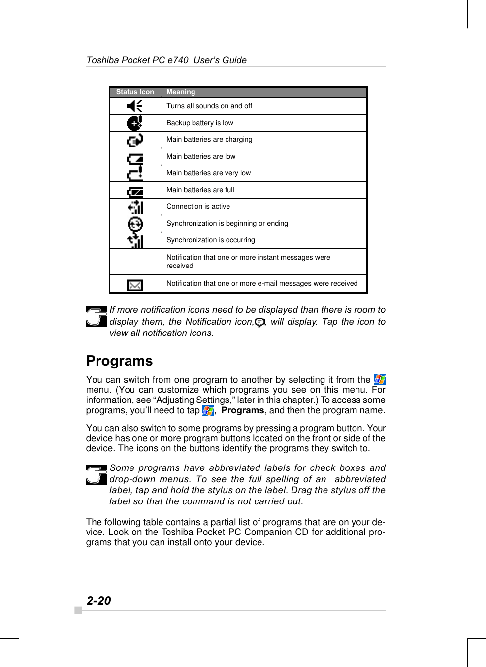 2-20Toshiba Pocket PC e740  User’s GuideIf more notification icons need to be displayed than there is room todisplay them, the Notification icon, , will display. Tap the icon toview all notification icons.ProgramsYou can switch from one program to another by selecting it from the menu. (You can customize which programs you see on this menu. Forinformation, see “Adjusting Settings,” later in this chapter.) To access someprograms, you’ll need to tap  ,  Programs, and then the program name.You can also switch to some programs by pressing a program button. Yourdevice has one or more program buttons located on the front or side of thedevice. The icons on the buttons identify the programs they switch to.Some programs have abbreviated labels for check boxes anddrop-down menus. To see the full spelling of an  abbreviatedlabel, tap and hold the stylus on the label. Drag the stylus off thelabel so that the command is not carried out.The following table contains a partial list of programs that are on your de-vice. Look on the Toshiba Pocket PC Companion CD for additional pro-grams that you can install onto your device.Status Icon Meaning  Turns all sounds on and off   Backup battery is low   Main batteries are charging   Main batteries are low   Main batteries are very low   Main batteries are full  Connection is active   Synchronization is beginning or ending  Synchronization is occurring  Notification that one or more instant messages were received  Notification that one or more e-mail messages were received  