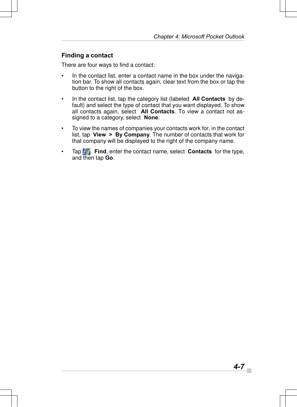   4-7Chapter 4: Microsoft Pocket OutlookFinding a contactThere are four ways to find a contact:•In the contact list, enter a contact name in the box under the naviga-tion bar. To show all contacts again, clear text from the box or tap thebutton to the right of the box.•In the contact list, tap the category list (labeled  All Contacts  by de-fault) and select the type of contact that you want displayed. To showall contacts again, select  All Contacts. To view a contact not as-signed to a category, select  None.•To view the names of companies your contacts work for, in the contactlist, tap  View  &gt;  By Company. The number of contacts that work forthat company will be displayed to the right of the company name.•Tap  ,  Find, enter the contact name, select  Contacts  for the type,and then tap Go.