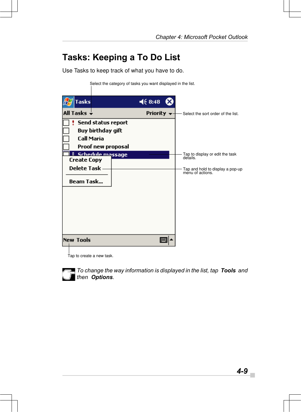   4-9Chapter 4: Microsoft Pocket OutlookTasks: Keeping a To Do ListUse Tasks to keep track of what you have to do.To change the way information is displayed in the list, tap  Tools  andthen  Options.Select the category of tasks you want displayed in the list.Select the sort order of the list.Tap to display or edit the taskdetails.Tap and hold to display a pop-upmenu of actions.Tap to create a new task.