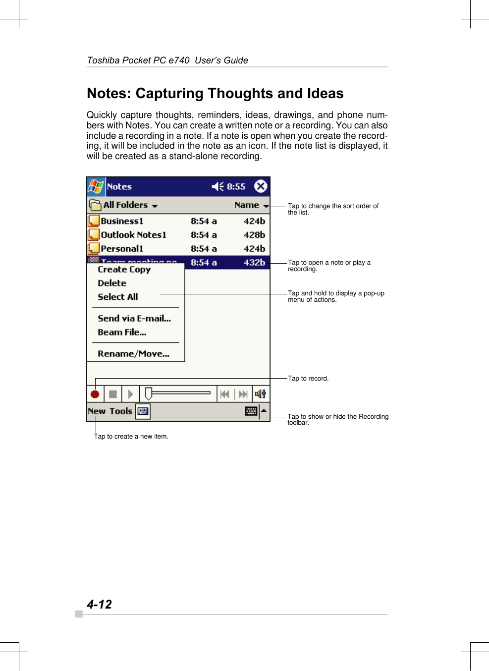 4-12Toshiba Pocket PC e740  User’s GuideNotes: Capturing Thoughts and IdeasQuickly capture thoughts, reminders, ideas, drawings, and phone num-bers with Notes. You can create a written note or a recording. You can alsoinclude a recording in a note. If a note is open when you create the record-ing, it will be included in the note as an icon. If the note list is displayed, itwill be created as a stand-alone recording.Tap to create a new item.Tap to show or hide the Recordingtoolbar.Tap to record.Tap and hold to display a pop-upmenu of actions.Tap to open a note or play arecording.Tap to change the sort order ofthe list.