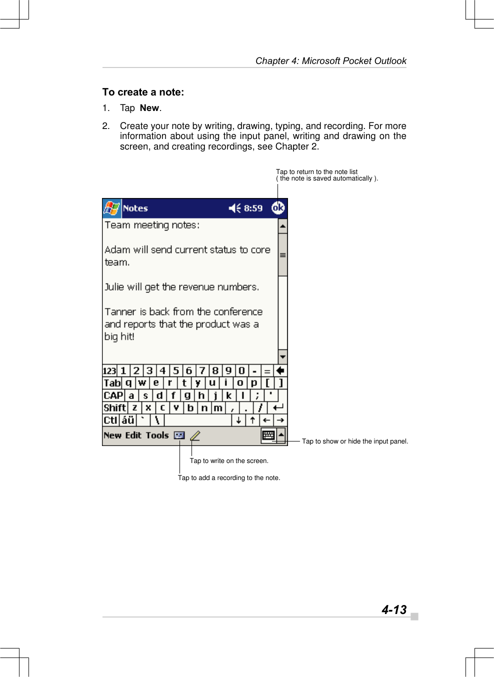   4-13Chapter 4: Microsoft Pocket OutlookTo create a note:1. Tap  New.2. Create your note by writing, drawing, typing, and recording. For moreinformation about using the input panel, writing and drawing on thescreen, and creating recordings, see Chapter 2.Tap to return to the note list( the note is saved automatically ).Tap to show or hide the input panel.Tap to write on the screen.Tap to add a recording to the note.