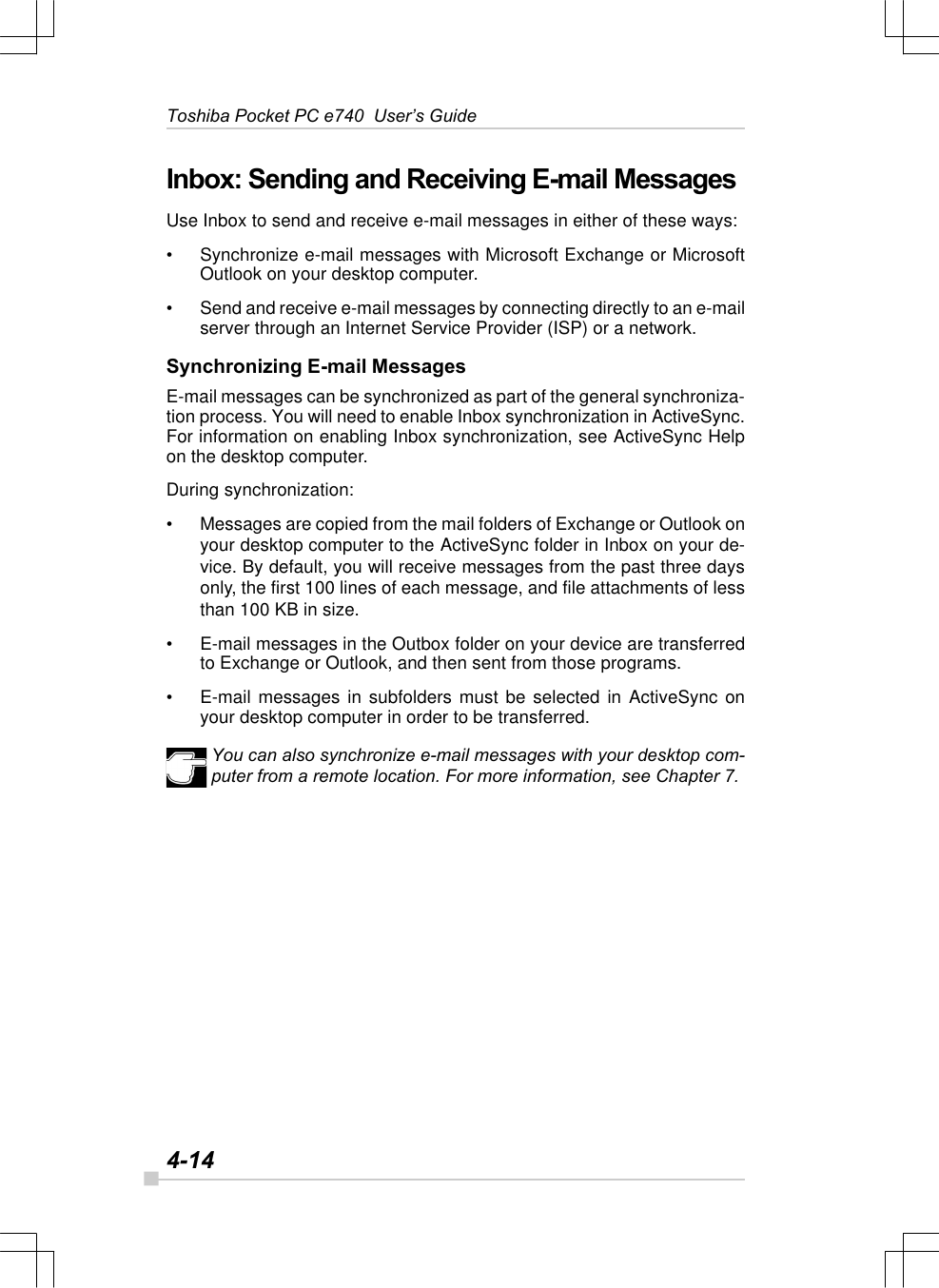 4-14Toshiba Pocket PC e740  User’s GuideInbox: Sending and Receiving E-mail MessagesUse Inbox to send and receive e-mail messages in either of these ways:•Synchronize e-mail messages with Microsoft Exchange or MicrosoftOutlook on your desktop computer.•Send and receive e-mail messages by connecting directly to an e-mailserver through an Internet Service Provider (ISP) or a network.Synchronizing E-mail MessagesE-mail messages can be synchronized as part of the general synchroniza-tion process. You will need to enable Inbox synchronization in ActiveSync.For information on enabling Inbox synchronization, see ActiveSync Helpon the desktop computer.During synchronization:•Messages are copied from the mail folders of Exchange or Outlook onyour desktop computer to the ActiveSync folder in Inbox on your de-vice. By default, you will receive messages from the past three daysonly, the first 100 lines of each message, and file attachments of lessthan 100 KB in size.•E-mail messages in the Outbox folder on your device are transferredto Exchange or Outlook, and then sent from those programs.•E-mail messages in subfolders must be selected in ActiveSync onyour desktop computer in order to be transferred.You can also synchronize e-mail messages with your desktop com-puter from a remote location. For more information, see Chapter 7.