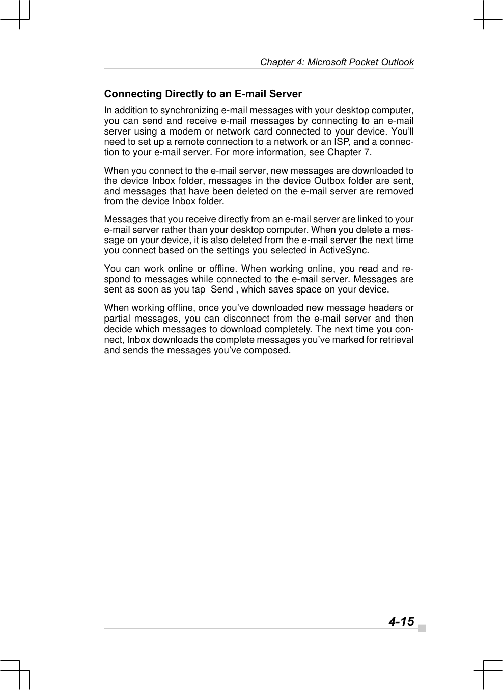   4-15Chapter 4: Microsoft Pocket OutlookConnecting Directly to an E-mail ServerIn addition to synchronizing e-mail messages with your desktop computer,you can send and receive e-mail messages by connecting to an e-mailserver using a modem or network card connected to your device. You’llneed to set up a remote connection to a network or an ISP, and a connec-tion to your e-mail server. For more information, see Chapter 7.When you connect to the e-mail server, new messages are downloaded tothe device Inbox folder, messages in the device Outbox folder are sent,and messages that have been deleted on the e-mail server are removedfrom the device Inbox folder.Messages that you receive directly from an e-mail server are linked to youre-mail server rather than your desktop computer. When you delete a mes-sage on your device, it is also deleted from the e-mail server the next timeyou connect based on the settings you selected in ActiveSync.You can work online or offline. When working online, you read and re-spond to messages while connected to the e-mail server. Messages aresent as soon as you tap  Send , which saves space on your device.When working offline, once you’ve downloaded new message headers orpartial messages, you can disconnect from the e-mail server and thendecide which messages to download completely. The next time you con-nect, Inbox downloads the complete messages you’ve marked for retrievaland sends the messages you’ve composed.