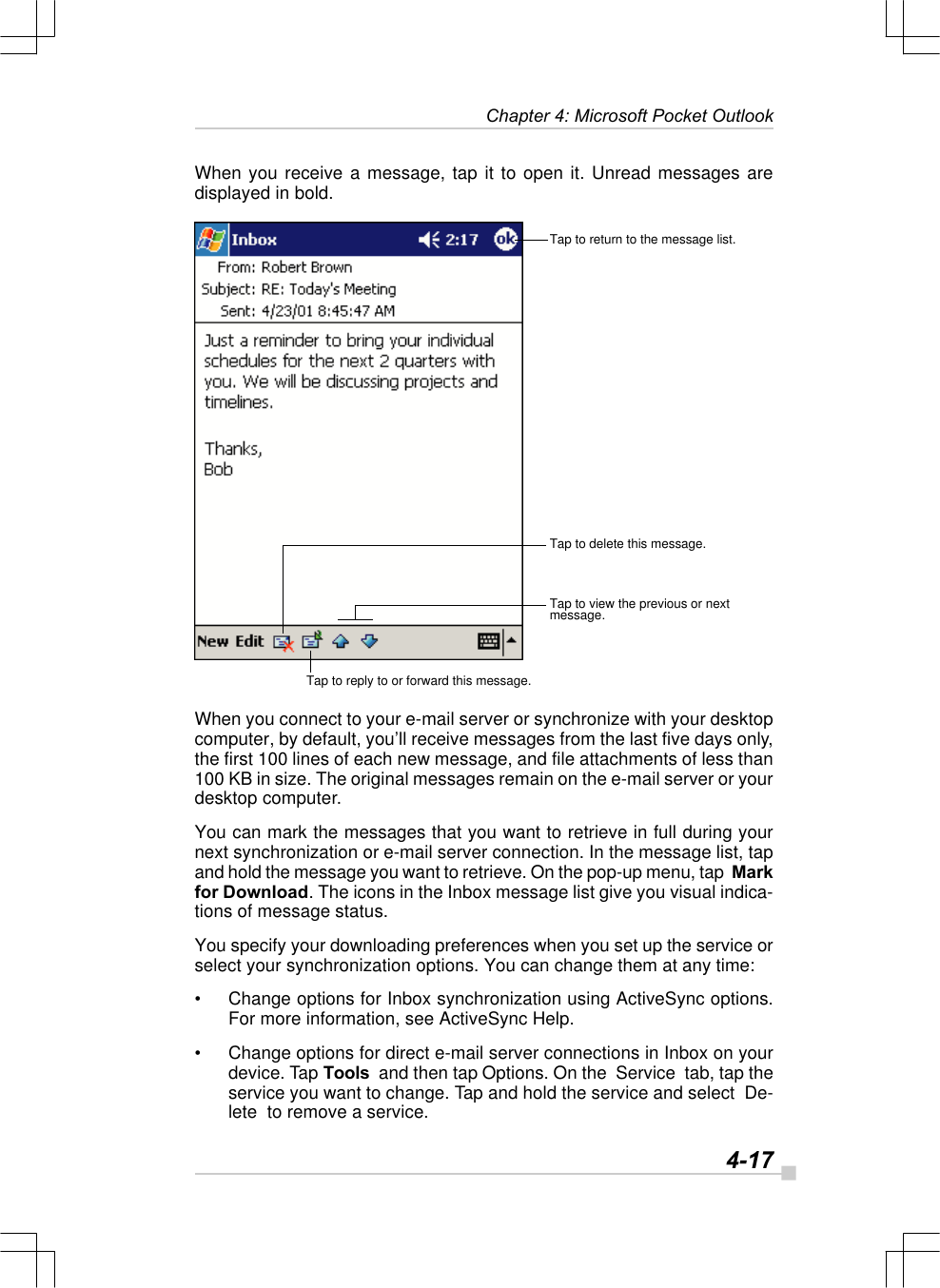   4-17Chapter 4: Microsoft Pocket OutlookWhen you receive a message, tap it to open it. Unread messages aredisplayed in bold.When you connect to your e-mail server or synchronize with your desktopcomputer, by default, you’ll receive messages from the last five days only,the first 100 lines of each new message, and file attachments of less than100 KB in size. The original messages remain on the e-mail server or yourdesktop computer.You can mark the messages that you want to retrieve in full during yournext synchronization or e-mail server connection. In the message list, tapand hold the message you want to retrieve. On the pop-up menu, tap  Markfor Download. The icons in the Inbox message list give you visual indica-tions of message status.You specify your downloading preferences when you set up the service orselect your synchronization options. You can change them at any time:•Change options for Inbox synchronization using ActiveSync options.For more information, see ActiveSync Help.•Change options for direct e-mail server connections in Inbox on yourdevice. Tap Tools  and then tap Options. On the  Service  tab, tap theservice you want to change. Tap and hold the service and select  De-lete  to remove a service.Tap to return to the message list.Tap to delete this message.Tap to view the previous or nextmessage.Tap to reply to or forward this message.