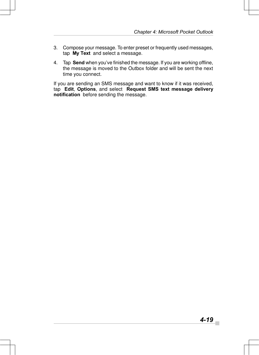   4-19Chapter 4: Microsoft Pocket Outlook3. Compose your message. To enter preset or frequently used messages,tap  My Text  and select a message.4. Tap  Send when you’ve finished the message. If you are working offline,the message is moved to the Outbox folder and will be sent the nexttime you connect.If you are sending an SMS message and want to know if it was received,tap  Edit, Options, and select  Request SMS text message deliverynotification  before sending the message.