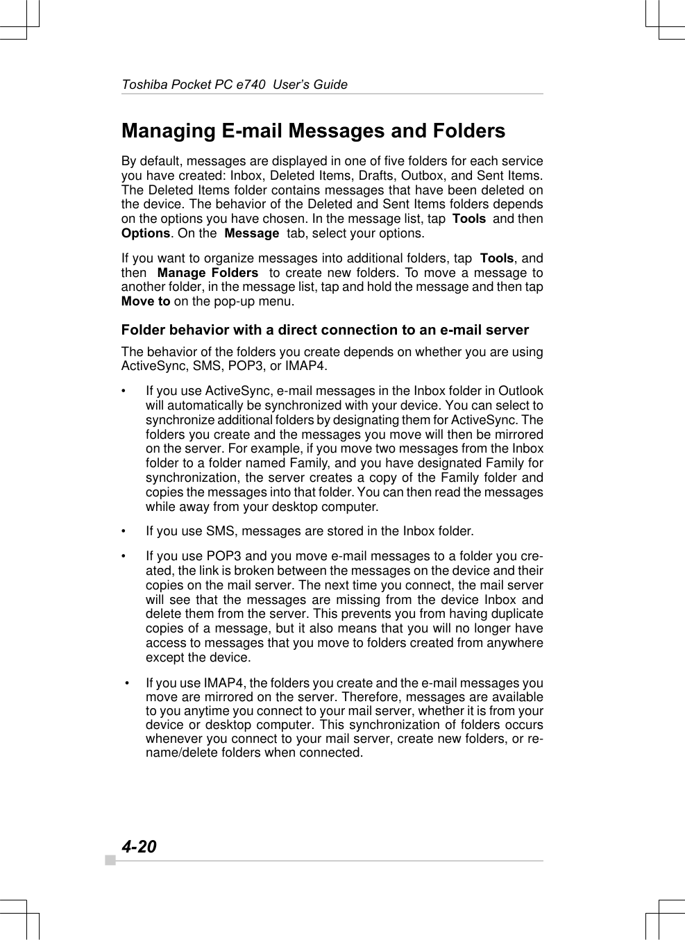 4-20Toshiba Pocket PC e740  User’s GuideManaging E-mail Messages and FoldersBy default, messages are displayed in one of five folders for each serviceyou have created: Inbox, Deleted Items, Drafts, Outbox, and Sent Items.The Deleted Items folder contains messages that have been deleted onthe device. The behavior of the Deleted and Sent Items folders dependson the options you have chosen. In the message list, tap  Tools  and thenOptions. On the  Message  tab, select your options.If you want to organize messages into additional folders, tap  Tools, andthen  Manage Folders  to create new folders. To move a message toanother folder, in the message list, tap and hold the message and then tapMove to on the pop-up menu.Folder behavior with a direct connection to an e-mail serverThe behavior of the folders you create depends on whether you are usingActiveSync, SMS, POP3, or IMAP4.•If you use ActiveSync, e-mail messages in the Inbox folder in Outlookwill automatically be synchronized with your device. You can select tosynchronize additional folders by designating them for ActiveSync. Thefolders you create and the messages you move will then be mirroredon the server. For example, if you move two messages from the Inboxfolder to a folder named Family, and you have designated Family forsynchronization, the server creates a copy of the Family folder andcopies the messages into that folder. You can then read the messageswhile away from your desktop computer.•If you use SMS, messages are stored in the Inbox folder.•If you use POP3 and you move e-mail messages to a folder you cre-ated, the link is broken between the messages on the device and theircopies on the mail server. The next time you connect, the mail serverwill see that the messages are missing from the device Inbox anddelete them from the server. This prevents you from having duplicatecopies of a message, but it also means that you will no longer haveaccess to messages that you move to folders created from anywhereexcept the device. • If you use IMAP4, the folders you create and the e-mail messages youmove are mirrored on the server. Therefore, messages are availableto you anytime you connect to your mail server, whether it is from yourdevice or desktop computer. This synchronization of folders occurswhenever you connect to your mail server, create new folders, or re-name/delete folders when connected.