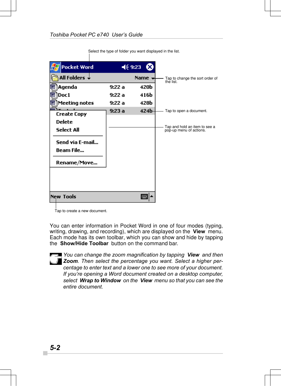 5-2Toshiba Pocket PC e740  User’s GuideYou can enter information in Pocket Word in one of four modes (typing,writing, drawing, and recording), which are displayed on the  View  menu.Each mode has its own toolbar, which you can show and hide by tappingthe  Show/Hide Toolbar  button on the command bar.You can change the zoom magnification by tapping  View  and thenZoom. Then select the percentage you want. Select a higher per-centage to enter text and a lower one to see more of your document.If you’re opening a Word document created on a desktop computer,select  Wrap to Window  on the  View  menu so that you can see theentire document.Select the type of folder you want displayed in the list.Tap to change the sort order ofthe list.Tap to open a document.Tap and hold an item to see apop-up menu of actions.Tap to create a new document.