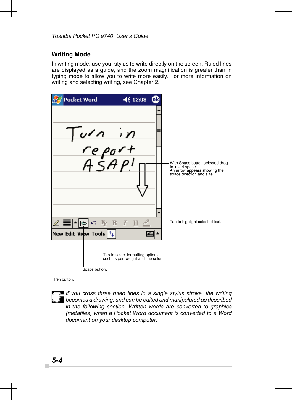 5-4Toshiba Pocket PC e740  User’s GuideWriting ModeIn writing mode, use your stylus to write directly on the screen. Ruled linesare displayed as a guide, and the zoom magnification is greater than intyping mode to allow you to write more easily. For more information onwriting and selecting writing, see Chapter 2.If you cross three ruled lines in a single stylus stroke, the writingbecomes a drawing, and can be edited and manipulated as describedin the following section. Written words are converted to graphics(metafiles) when a Pocket Word document is converted to a Worddocument on your desktop computer.With Space button selected dragto insert space.An arrow appears showing thespace direction and size.Tap to highlight selected text.Tap to select formatting options,such as pen weight and line color.Space button.Pen button.