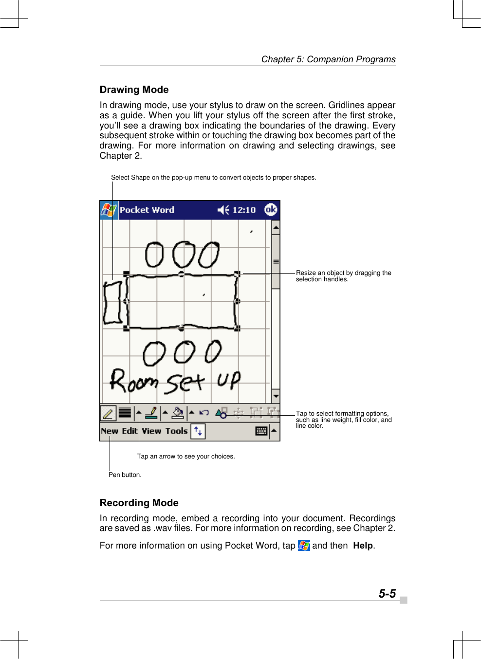   5-5 Chapter 5: Companion ProgramsDrawing ModeIn drawing mode, use your stylus to draw on the screen. Gridlines appearas a guide. When you lift your stylus off the screen after the first stroke,you’ll see a drawing box indicating the boundaries of the drawing. Everysubsequent stroke within or touching the drawing box becomes part of thedrawing. For more information on drawing and selecting drawings, seeChapter 2.Recording ModeIn recording mode, embed a recording into your document. Recordingsare saved as .wav files. For more information on recording, see Chapter 2.For more information on using Pocket Word, tap   and then  Help.Select Shape on the pop-up menu to convert objects to proper shapes.Resize an object by dragging theselection handles.Tap to select formatting options,such as line weight, fill color, andline color.Tap an arrow to see your choices.Pen button.