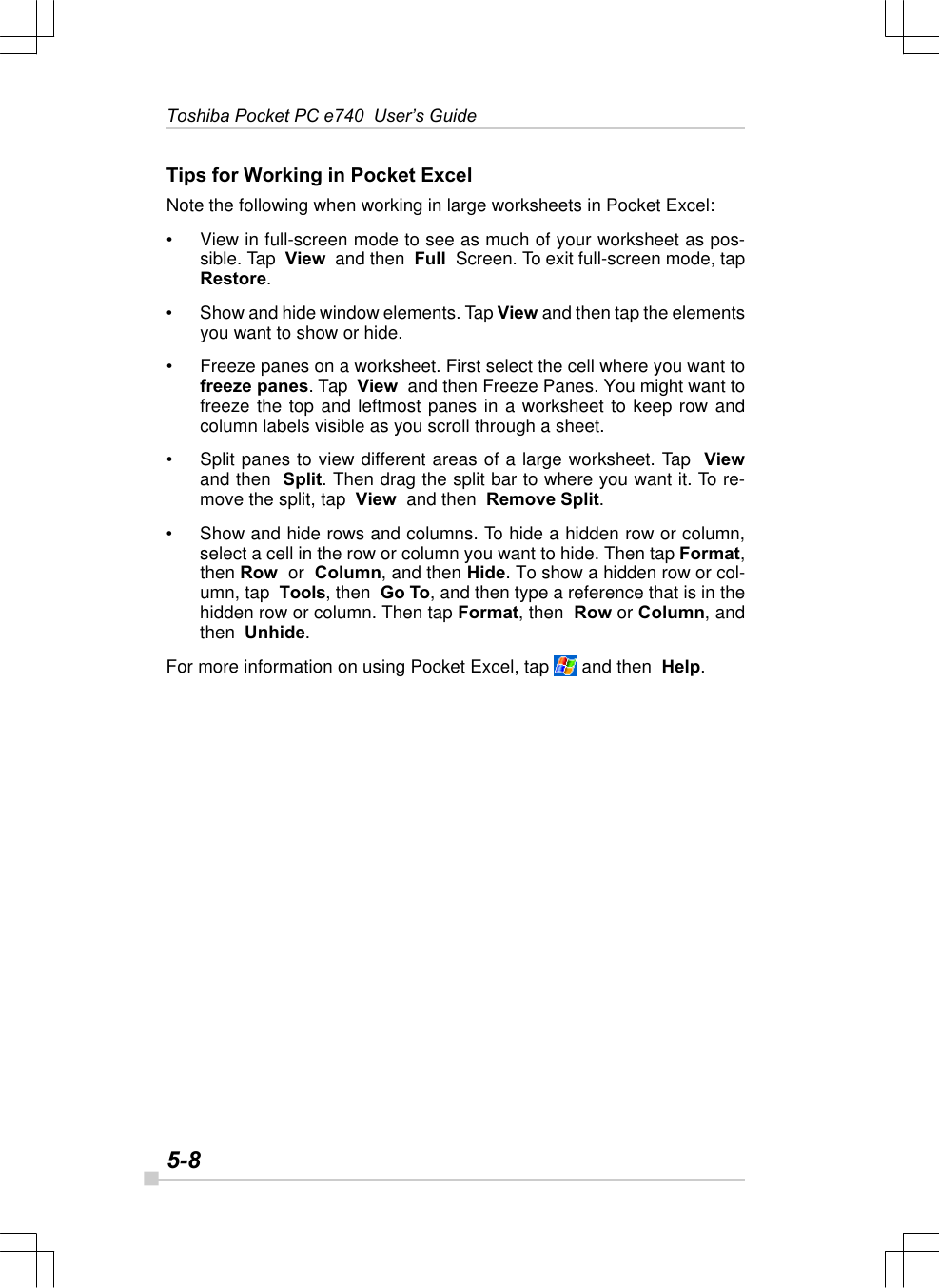 5-8Toshiba Pocket PC e740  User’s GuideTips for Working in Pocket ExcelNote the following when working in large worksheets in Pocket Excel:•View in full-screen mode to see as much of your worksheet as pos-sible. Tap  View  and then  Full  Screen. To exit full-screen mode, tapRestore.•Show and hide window elements. Tap View and then tap the elementsyou want to show or hide.•Freeze panes on a worksheet. First select the cell where you want tofreeze panes. Tap  View  and then Freeze Panes. You might want tofreeze the top and leftmost panes in a worksheet to keep row andcolumn labels visible as you scroll through a sheet.•Split panes to view different areas of a large worksheet. Tap  Viewand then  Split. Then drag the split bar to where you want it. To re-move the split, tap  View  and then  Remove Split.•Show and hide rows and columns. To hide a hidden row or column,select a cell in the row or column you want to hide. Then tap Format,then Row  or  Column, and then Hide. To show a hidden row or col-umn, tap  Tools, then  Go To, and then type a reference that is in thehidden row or column. Then tap Format, then  Row or Column, andthen  Unhide.For more information on using Pocket Excel, tap   and then  Help.