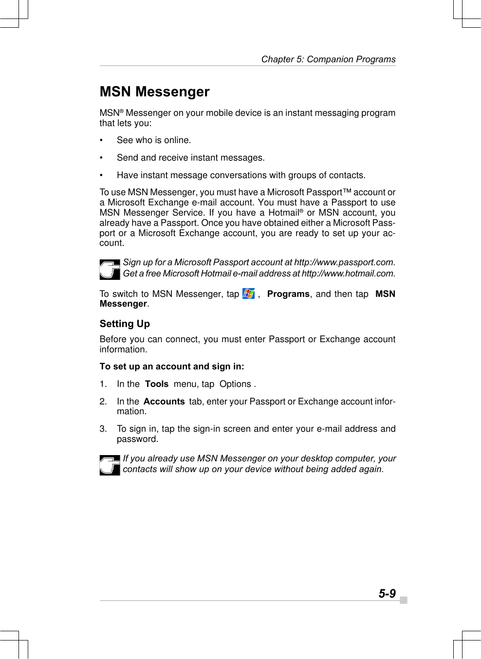   5-9 Chapter 5: Companion ProgramsMSN MessengerMSN® Messenger on your mobile device is an instant messaging programthat lets you:•See who is online.•Send and receive instant messages.•Have instant message conversations with groups of contacts.To use MSN Messenger, you must have a Microsoft Passport™ account ora Microsoft Exchange e-mail account. You must have a Passport to useMSN Messenger Service. If you have a Hotmail® or MSN account, youalready have a Passport. Once you have obtained either a Microsoft Pass-port or a Microsoft Exchange account, you are ready to set up your ac-count.Sign up for a Microsoft Passport account at http://www.passport.com.Get a free Microsoft Hotmail e-mail address at http://www.hotmail.com.To switch to MSN Messenger, tap   ,  Programs, and then tap  MSNMessenger.Setting UpBefore you can connect, you must enter Passport or Exchange accountinformation.To set up an account and sign in:1. In the  Tools  menu, tap  Options .2. In the  Accounts  tab, enter your Passport or Exchange account infor-mation.3. To sign in, tap the sign-in screen and enter your e-mail address andpassword.If you already use MSN Messenger on your desktop computer, yourcontacts will show up on your device without being added again.