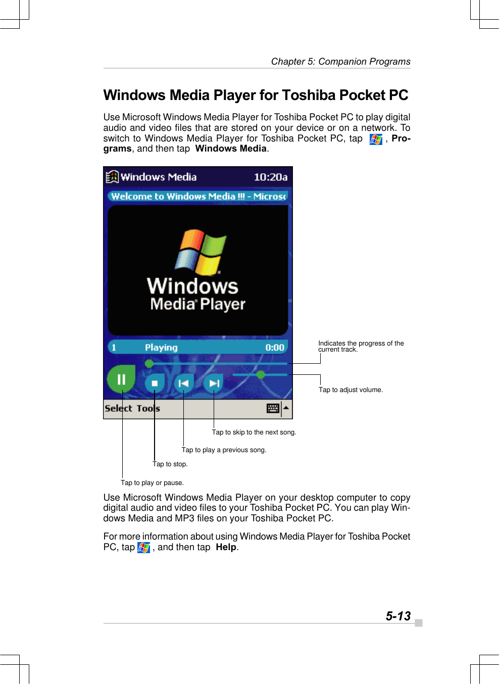   5-13 Chapter 5: Companion ProgramsWindows Media Player for Toshiba Pocket PCUse Microsoft Windows Media Player for Toshiba Pocket PC to play digitalaudio and video files that are stored on your device or on a network. Toswitch to Windows Media Player for Toshiba Pocket PC, tap    , Pro-grams, and then tap  Windows Media.Use Microsoft Windows Media Player on your desktop computer to copydigital audio and video files to your Toshiba Pocket PC. You can play Win-dows Media and MP3 files on your Toshiba Pocket PC.For more information about using Windows Media Player for Toshiba PocketPC, tap   , and then tap  Help.Tap to play or pause.Tap to stop.Tap to play a previous song.Tap to skip to the next song.Tap to adjust volume.Indicates the progress of thecurrent track.