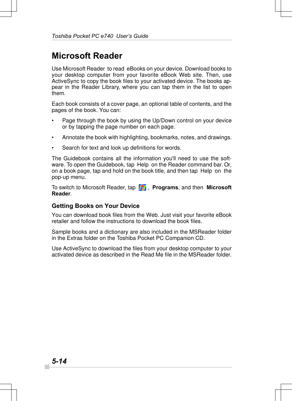 5-14Toshiba Pocket PC e740  User’s GuideMicrosoft ReaderUse Microsoft Reader  to read  eBooks on your device. Download books toyour desktop computer from your favorite eBook Web site. Then, useActiveSync to copy the book files to your activated device. The books ap-pear in the Reader Library, where you can tap them in the list to openthem.Each book consists of a cover page, an optional table of contents, and thepages of the book. You can:•Page through the book by using the Up/Down control on your deviceor by tapping the page number on each page.•Annotate the book with highlighting, bookmarks, notes, and drawings.•Search for text and look up definitions for words.The Guidebook contains all the information you&apos;ll need to use the soft-ware. To open the Guidebook, tap  Help  on the Reader command bar. Or,on a book page, tap and hold on the book title, and then tap  Help  on  thepop-up menu.To switch to Microsoft Reader, tap    ,  Programs, and then  MicrosoftReader.Getting Books on Your DeviceYou can download book files from the Web. Just visit your favorite eBookretailer and follow the instructions to download the book files.Sample books and a dictionary are also included in the MSReader folderin the Extras folder on the Toshiba Pocket PC Companion CD.Use ActiveSync to download the files from your desktop computer to youractivated device as described in the Read Me file in the MSReader folder.