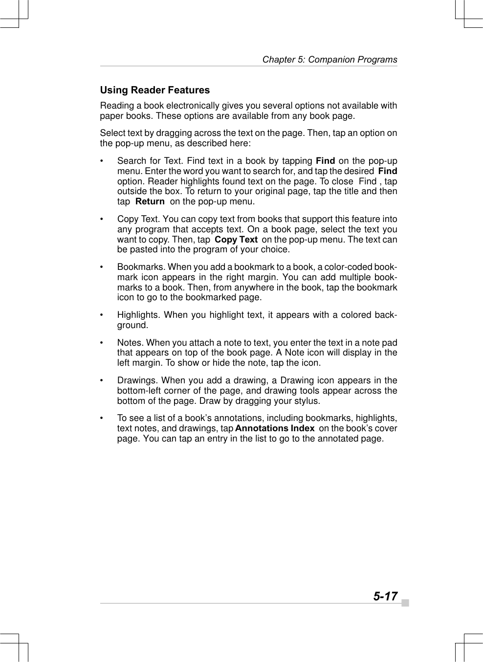   5-17 Chapter 5: Companion ProgramsUsing Reader FeaturesReading a book electronically gives you several options not available withpaper books. These options are available from any book page.Select text by dragging across the text on the page. Then, tap an option onthe pop-up menu, as described here:•Search for Text. Find text in a book by tapping Find on the pop-upmenu. Enter the word you want to search for, and tap the desired  Findoption. Reader highlights found text on the page. To close  Find , tapoutside the box. To return to your original page, tap the title and thentap  Return  on the pop-up menu.•Copy Text. You can copy text from books that support this feature intoany program that accepts text. On a book page, select the text youwant to copy. Then, tap  Copy Text  on the pop-up menu. The text canbe pasted into the program of your choice.•Bookmarks. When you add a bookmark to a book, a color-coded book-mark icon appears in the right margin. You can add multiple book-marks to a book. Then, from anywhere in the book, tap the bookmarkicon to go to the bookmarked page.•Highlights. When you highlight text, it appears with a colored back-ground.•Notes. When you attach a note to text, you enter the text in a note padthat appears on top of the book page. A Note icon will display in theleft margin. To show or hide the note, tap the icon.•Drawings. When you add a drawing, a Drawing icon appears in thebottom-left corner of the page, and drawing tools appear across thebottom of the page. Draw by dragging your stylus.•To see a list of a book’s annotations, including bookmarks, highlights,text notes, and drawings, tap Annotations Index  on the book’s coverpage. You can tap an entry in the list to go to the annotated page.