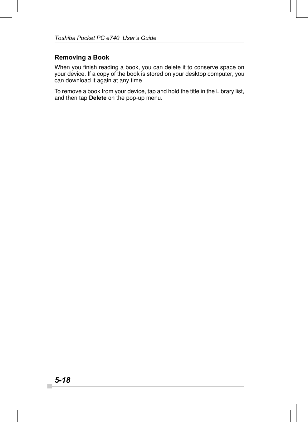 5-18Toshiba Pocket PC e740  User’s GuideRemoving a BookWhen you finish reading a book, you can delete it to conserve space onyour device. If a copy of the book is stored on your desktop computer, youcan download it again at any time.To remove a book from your device, tap and hold the title in the Library list,and then tap Delete on the pop-up menu.