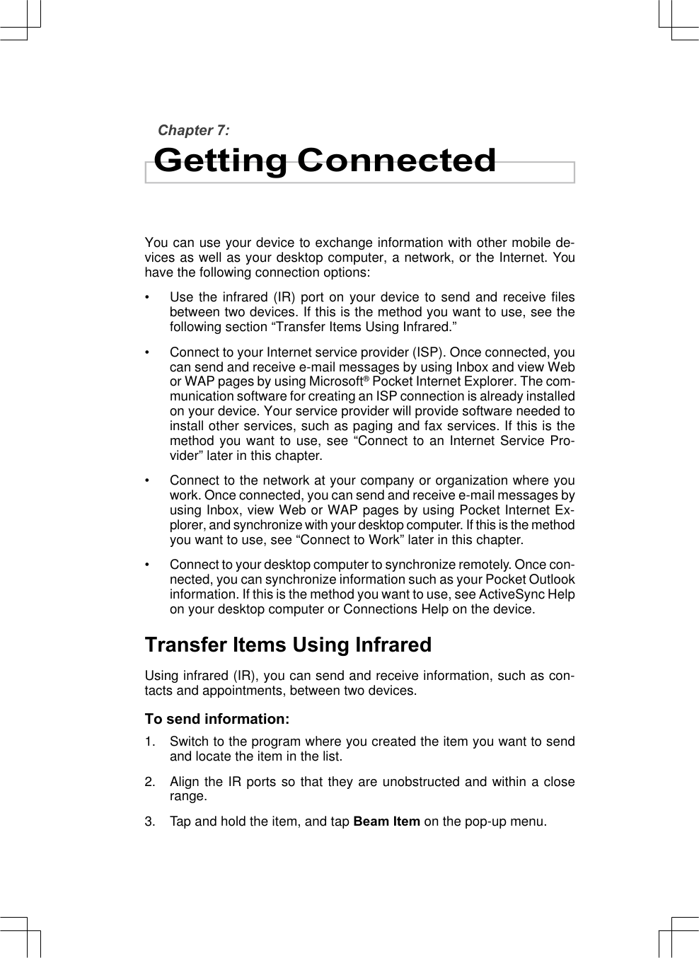 Chapter 7:Getting ConnectedYou can use your device to exchange information with other mobile de-vices as well as your desktop computer, a network, or the Internet. Youhave the following connection options:•Use the infrared (IR) port on your device to send and receive filesbetween two devices. If this is the method you want to use, see thefollowing section “Transfer Items Using Infrared.”•Connect to your Internet service provider (ISP). Once connected, youcan send and receive e-mail messages by using Inbox and view Webor WAP pages by using Microsoft® Pocket Internet Explorer. The com-munication software for creating an ISP connection is already installedon your device. Your service provider will provide software needed toinstall other services, such as paging and fax services. If this is themethod you want to use, see “Connect to an Internet Service Pro-vider” later in this chapter.•Connect to the network at your company or organization where youwork. Once connected, you can send and receive e-mail messages byusing Inbox, view Web or WAP pages by using Pocket Internet Ex-plorer, and synchronize with your desktop computer. If this is the methodyou want to use, see “Connect to Work” later in this chapter.•Connect to your desktop computer to synchronize remotely. Once con-nected, you can synchronize information such as your Pocket Outlookinformation. If this is the method you want to use, see ActiveSync Helpon your desktop computer or Connections Help on the device.Transfer Items Using InfraredUsing infrared (IR), you can send and receive information, such as con-tacts and appointments, between two devices.To send information:1. Switch to the program where you created the item you want to sendand locate the item in the list.2. Align the IR ports so that they are unobstructed and within a closerange.3. Tap and hold the item, and tap Beam Item on the pop-up menu.