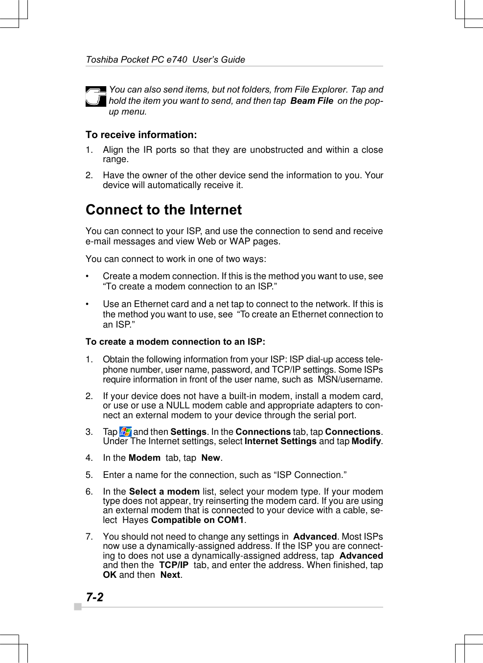 7-2Toshiba Pocket PC e740  User’s GuideYou can also send items, but not folders, from File Explorer. Tap andhold the item you want to send, and then tap  Beam File  on the pop-up menu.To receive information:1. Align the IR ports so that they are unobstructed and within a closerange.2. Have the owner of the other device send the information to you. Yourdevice will automatically receive it.Connect to the InternetYou can connect to your ISP, and use the connection to send and receivee-mail messages and view Web or WAP pages.You can connect to work in one of two ways:•Create a modem connection. If this is the method you want to use, see“To create a modem connection to an ISP.”•Use an Ethernet card and a net tap to connect to the network. If this isthe method you want to use, see  “To create an Ethernet connection toan ISP.”To create a modem connection to an ISP:1. Obtain the following information from your ISP: ISP dial-up access tele-phone number, user name, password, and TCP/IP settings. Some ISPsrequire information in front of the user name, such as  MSN/username.2. If your device does not have a built-in modem, install a modem card,or use or use a NULL modem cable and appropriate adapters to con-nect an external modem to your device through the serial port.3. Tap   and then Settings. In the Connections tab, tap Connections.Under The Internet settings, select Internet Settings and tap Modify.4. In the Modem  tab, tap  New.5. Enter a name for the connection, such as “ISP Connection.”6. In the Select a modem list, select your modem type. If your modemtype does not appear, try reinserting the modem card. If you are usingan external modem that is connected to your device with a cable, se-lect  Hayes Compatible on COM1.7. You should not need to change any settings in  Advanced. Most ISPsnow use a dynamically-assigned address. If the ISP you are connect-ing to does not use a dynamically-assigned address, tap  Advancedand then the  TCP/IP  tab, and enter the address. When finished, tapOK and then  Next.