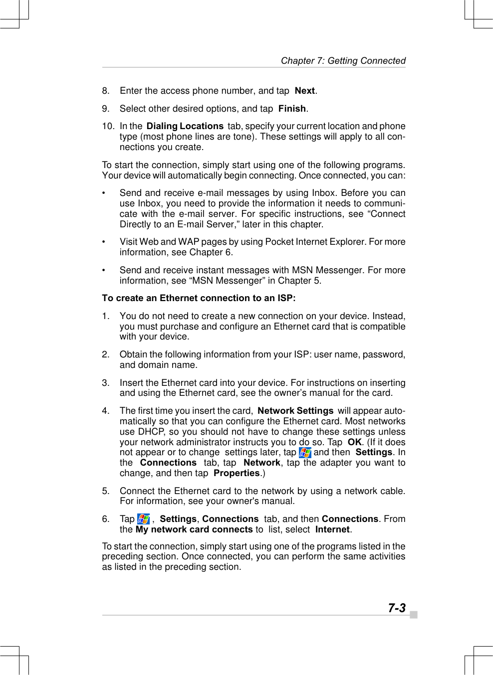  7-3 Chapter 7: Getting Connected8. Enter the access phone number, and tap  Next.9. Select other desired options, and tap  Finish.10. In the  Dialing Locations  tab, specify your current location and phonetype (most phone lines are tone). These settings will apply to all con-nections you create.To start the connection, simply start using one of the following programs.Your device will automatically begin connecting. Once connected, you can:•Send and receive e-mail messages by using Inbox. Before you canuse Inbox, you need to provide the information it needs to communi-cate with the e-mail server. For specific instructions, see “ConnectDirectly to an E-mail Server,” later in this chapter.•Visit Web and WAP pages by using Pocket Internet Explorer. For moreinformation, see Chapter 6.•Send and receive instant messages with MSN Messenger. For moreinformation, see “MSN Messenger” in Chapter 5.To create an Ethernet connection to an ISP:1. You do not need to create a new connection on your device. Instead,you must purchase and configure an Ethernet card that is compatiblewith your device.2. Obtain the following information from your ISP: user name, password,and domain name.3. Insert the Ethernet card into your device. For instructions on insertingand using the Ethernet card, see the owner’s manual for the card.4. The first time you insert the card,  Network Settings  will appear auto-matically so that you can configure the Ethernet card. Most networksuse DHCP, so you should not have to change these settings unlessyour network administrator instructs you to do so. Tap  OK. (If it doesnot appear or to change  settings later, tap   and then  Settings. Inthe  Connections  tab, tap  Network, tap the adapter you want tochange, and then tap  Properties.)5. Connect the Ethernet card to the network by using a network cable.For information, see your owner&apos;s manual.6. Tap   ,  Settings, Connections  tab, and then Connections. Fromthe My network card connects to  list, select  Internet.To start the connection, simply start using one of the programs listed in thepreceding section. Once connected, you can perform the same activitiesas listed in the preceding section.