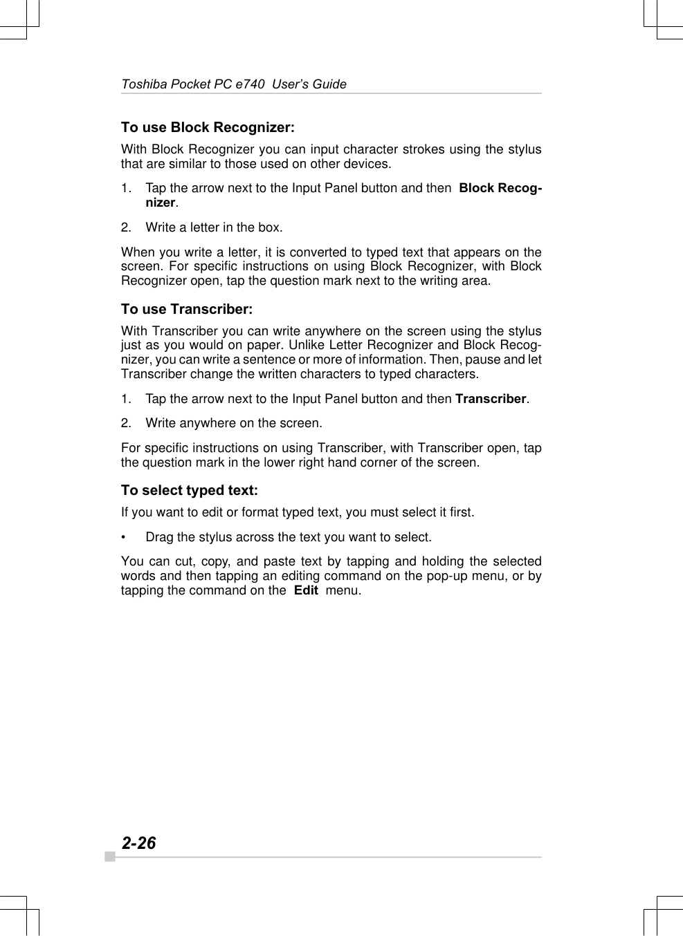 2-26Toshiba Pocket PC e740  User’s GuideTo use Block Recognizer:With Block Recognizer you can input character strokes using the stylusthat are similar to those used on other devices.1.Tap the arrow next to the Input Panel button and then  Block Recog-nizer.2. Write a letter in the box.When you write a letter, it is converted to typed text that appears on thescreen. For specific instructions on using Block Recognizer, with BlockRecognizer open, tap the question mark next to the writing area.To use Transcriber:With Transcriber you can write anywhere on the screen using the stylusjust as you would on paper. Unlike Letter Recognizer and Block Recog-nizer, you can write a sentence or more of information. Then, pause and letTranscriber change the written characters to typed characters.1. Tap the arrow next to the Input Panel button and then Transcriber.2. Write anywhere on the screen.For specific instructions on using Transcriber, with Transcriber open, tapthe question mark in the lower right hand corner of the screen.To select typed text:If you want to edit or format typed text, you must select it first.•Drag the stylus across the text you want to select.You can cut, copy, and paste text by tapping and holding the selectedwords and then tapping an editing command on the pop-up menu, or bytapping the command on the  Edit  menu.