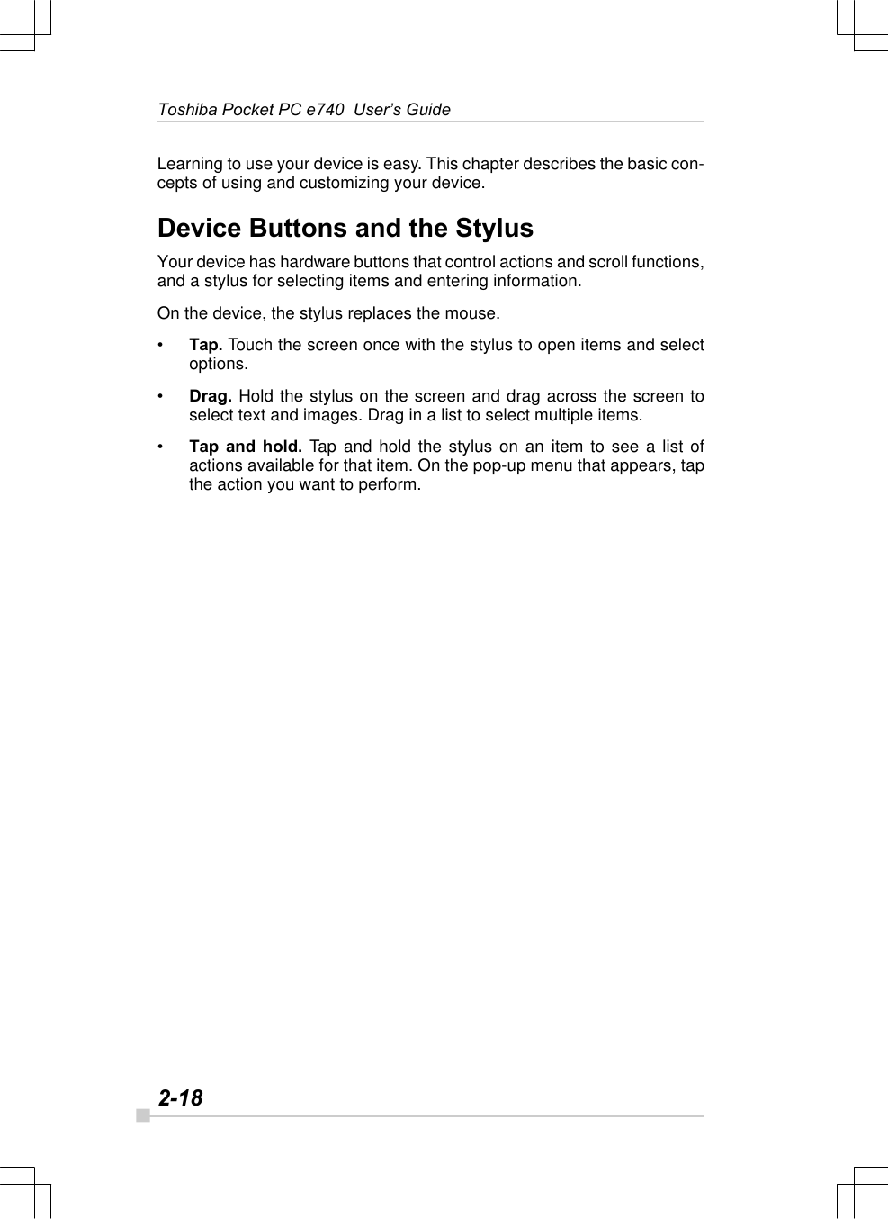 2-18Toshiba Pocket PC e740  User’s GuideLearning to use your device is easy. This chapter describes the basic con-cepts of using and customizing your device.Device Buttons and the StylusYour device has hardware buttons that control actions and scroll functions,and a stylus for selecting items and entering information.On the device, the stylus replaces the mouse.•Tap. Touch the screen once with the stylus to open items and selectoptions.•Drag. Hold the stylus on the screen and drag across the screen toselect text and images. Drag in a list to select multiple items.•Tap and hold. Tap and hold the stylus on an item to see a list ofactions available for that item. On the pop-up menu that appears, tapthe action you want to perform.