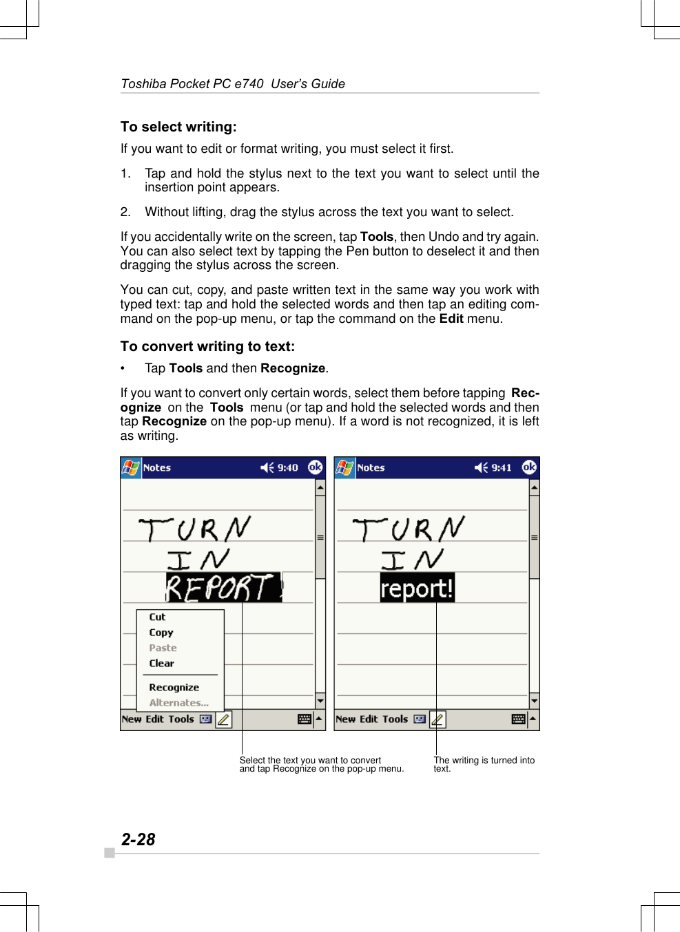 2-28Toshiba Pocket PC e740  User’s GuideThe writing is turned intotext.Select the text you want to convertand tap Recognize on the pop-up menu.To select writing:If you want to edit or format writing, you must select it first.1. Tap and hold the stylus next to the text you want to select until theinsertion point appears.2. Without lifting, drag the stylus across the text you want to select.If you accidentally write on the screen, tap Tools, then Undo and try again.You can also select text by tapping the Pen button to deselect it and thendragging the stylus across the screen.You can cut, copy, and paste written text in the same way you work withtyped text: tap and hold the selected words and then tap an editing com-mand on the pop-up menu, or tap the command on the Edit menu.To convert writing to text:•Tap Tools and then Recognize.If you want to convert only certain words, select them before tapping  Rec-ognize  on the  Tools  menu (or tap and hold the selected words and thentap Recognize on the pop-up menu). If a word is not recognized, it is leftas writing.