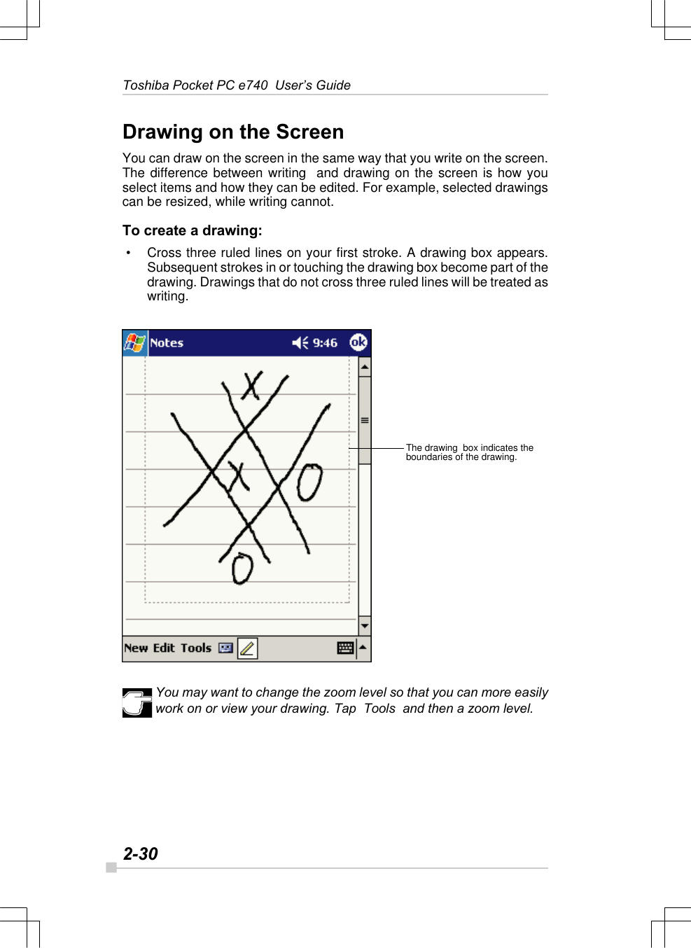 2-30Toshiba Pocket PC e740  User’s GuideThe drawing  box indicates theboundaries of the drawing.Drawing on the ScreenYou can draw on the screen in the same way that you write on the screen.The difference between writing  and drawing on the screen is how youselect items and how they can be edited. For example, selected drawingscan be resized, while writing cannot.To create a drawing: • Cross three ruled lines on your first stroke. A drawing box appears.Subsequent strokes in or touching the drawing box become part of thedrawing. Drawings that do not cross three ruled lines will be treated aswriting.You may want to change the zoom level so that you can more easilywork on or view your drawing. Tap  Tools  and then a zoom level.