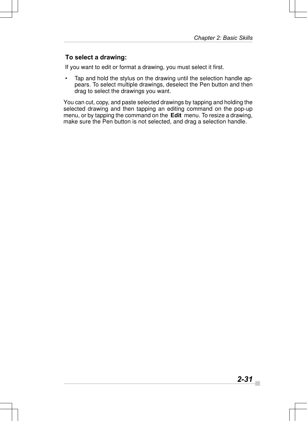   2-31Chapter 2: Basic Skills To select a drawing: If you want to edit or format a drawing, you must select it first. • Tap and hold the stylus on the drawing until the selection handle ap-pears. To select multiple drawings, deselect the Pen button and thendrag to select the drawings you want.You can cut, copy, and paste selected drawings by tapping and holding theselected drawing and then tapping an editing command on the pop-upmenu, or by tapping the command on the  Edit  menu. To resize a drawing,make sure the Pen button is not selected, and drag a selection handle.