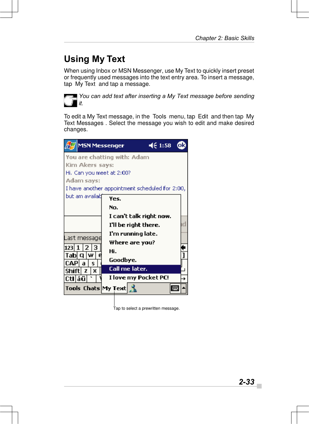   2-33Chapter 2: Basic SkillsTap to select a prewritten message.Using My TextWhen using Inbox or MSN Messenger, use My Text to quickly insert presetor frequently used messages into the text entry area. To insert a message,tap  My Text  and tap a message.You can add text after inserting a My Text message before sendingit.To edit a My Text message, in the  Tools  menu, tap  Edit  and then tap  MyText Messages . Select the message you wish to edit and make desiredchanges.