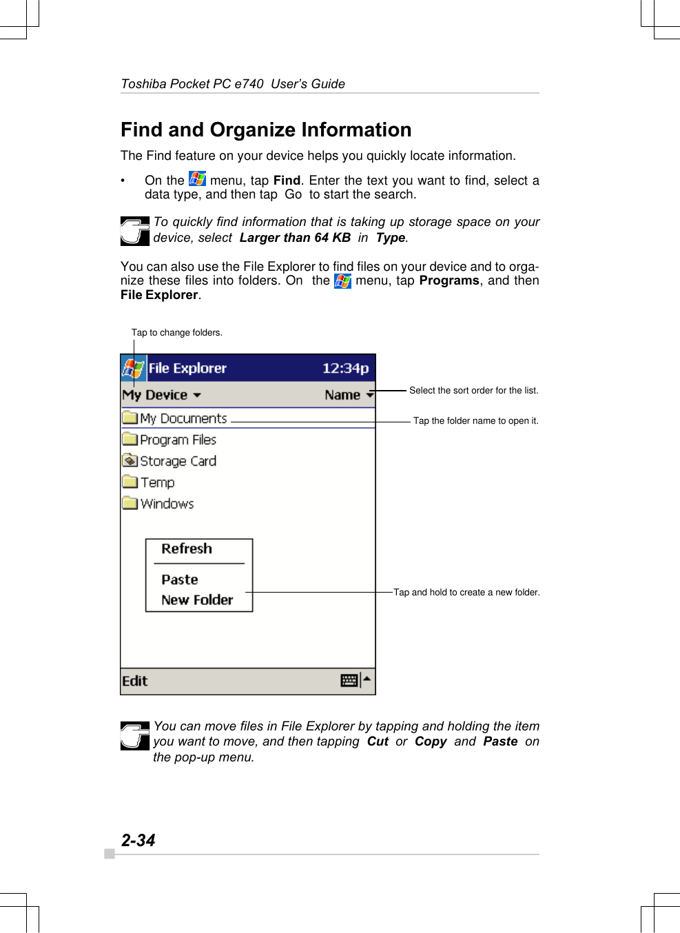 2-34Toshiba Pocket PC e740  User’s GuideTap to change folders.Select the sort order for the list.Tap the folder name to open it.Tap and hold to create a new folder.Find and Organize InformationThe Find feature on your device helps you quickly locate information.•On the  menu, tap Find. Enter the text you want to find, select adata type, and then tap  Go  to start the search.To quickly find information that is taking up storage space on yourdevice, select  Larger than 64 KB  in  Type.You can also use the File Explorer to find files on your device and to orga-nize these files into folders. On  the   menu, tap Programs, and thenFile Explorer.You can move files in File Explorer by tapping and holding the itemyou want to move, and then tapping  Cut  or  Copy  and  Paste  onthe pop-up menu.