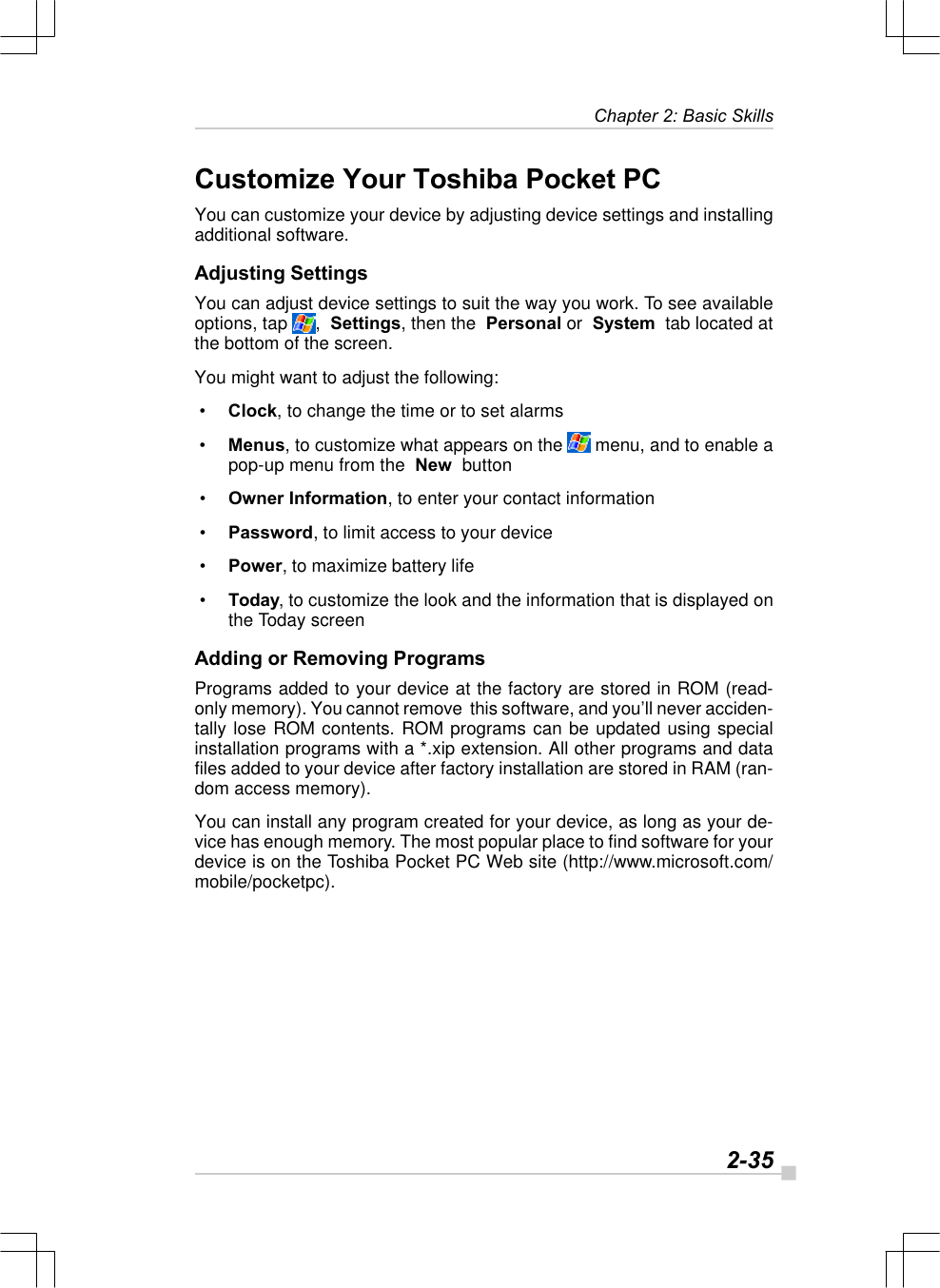   2-35Chapter 2: Basic SkillsCustomize Your Toshiba Pocket PCYou can customize your device by adjusting device settings and installingadditional software.Adjusting SettingsYou can adjust device settings to suit the way you work. To see availableoptions, tap  ,  Settings, then the  Personal or  System  tab located atthe bottom of the screen.You might want to adjust the following: • Clock, to change the time or to set alarms • Menus, to customize what appears on the   menu, and to enable apop-up menu from the  New  button • Owner Information, to enter your contact information • Password, to limit access to your device • Power, to maximize battery life • Today, to customize the look and the information that is displayed onthe Today screenAdding or Removing ProgramsPrograms added to your device at the factory are stored in ROM (read-only memory). You cannot remove  this software, and you’ll never acciden-tally lose ROM contents. ROM programs can be updated using specialinstallation programs with a *.xip extension. All other programs and datafiles added to your device after factory installation are stored in RAM (ran-dom access memory).You can install any program created for your device, as long as your de-vice has enough memory. The most popular place to find software for yourdevice is on the Toshiba Pocket PC Web site (http://www.microsoft.com/mobile/pocketpc).