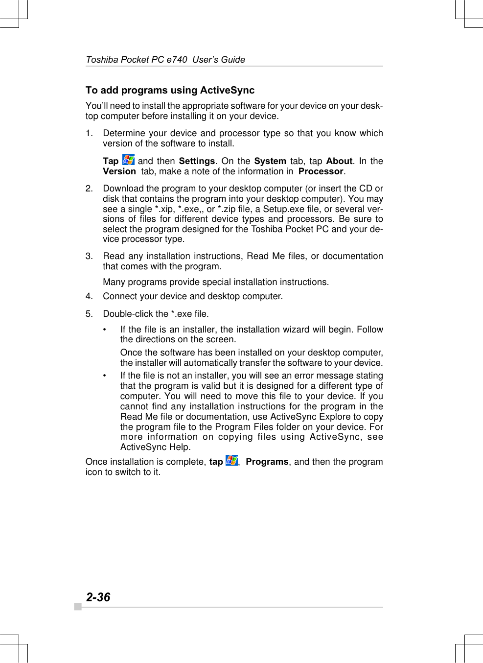 2-36Toshiba Pocket PC e740  User’s GuideTo add programs using ActiveSyncYou’ll need to install the appropriate software for your device on your desk-top computer before installing it on your device.1. Determine your device and processor type so that you know whichversion of the software to install.Tap  and then Settings. On the System tab, tap About. In theVersion  tab, make a note of the information in  Processor.2. Download the program to your desktop computer (or insert the CD ordisk that contains the program into your desktop computer). You maysee a single *.xip, *.exe,, or *.zip file, a Setup.exe file, or several ver-sions of files for different device types and processors. Be sure toselect the program designed for the Toshiba Pocket PC and your de-vice processor type.3. Read any installation instructions, Read Me files, or documentationthat comes with the program.Many programs provide special installation instructions.4. Connect your device and desktop computer.5. Double-click the *.exe file.•If the file is an installer, the installation wizard will begin. Followthe directions on the screen.Once the software has been installed on your desktop computer,the installer will automatically transfer the software to your device.•If the file is not an installer, you will see an error message statingthat the program is valid but it is designed for a different type ofcomputer. You will need to move this file to your device. If youcannot find any installation instructions for the program in theRead Me file or documentation, use ActiveSync Explore to copythe program file to the Program Files folder on your device. Formore information on copying files using ActiveSync, seeActiveSync Help.Once installation is complete, tap ,  Programs, and then the programicon to switch to it.