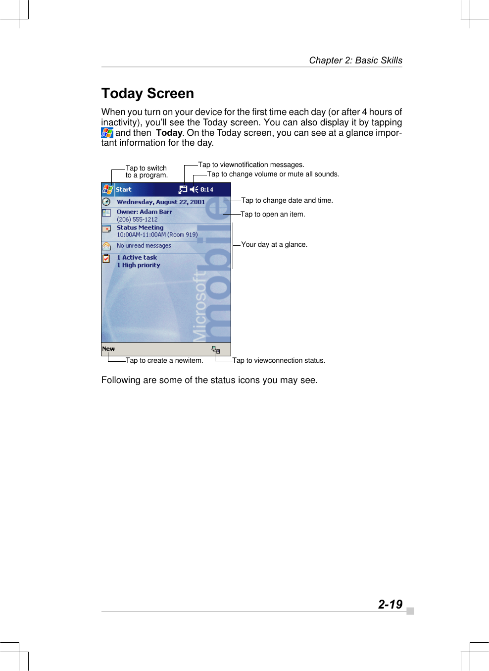   2-19Chapter 2: Basic SkillsToday ScreenWhen you turn on your device for the first time each day (or after 4 hours ofinactivity), you’ll see the Today screen. You can also display it by tapping and then  Today. On the Today screen, you can see at a glance impor-tant information for the day.Following are some of the status icons you may see.Tap to switchto a program. Tap to change volume or mute all sounds.Tap to viewnotification messages.Tap to change date and time.Tap to open an item.Your day at a glance.Tap to viewconnection status.Tap to create a newitem.