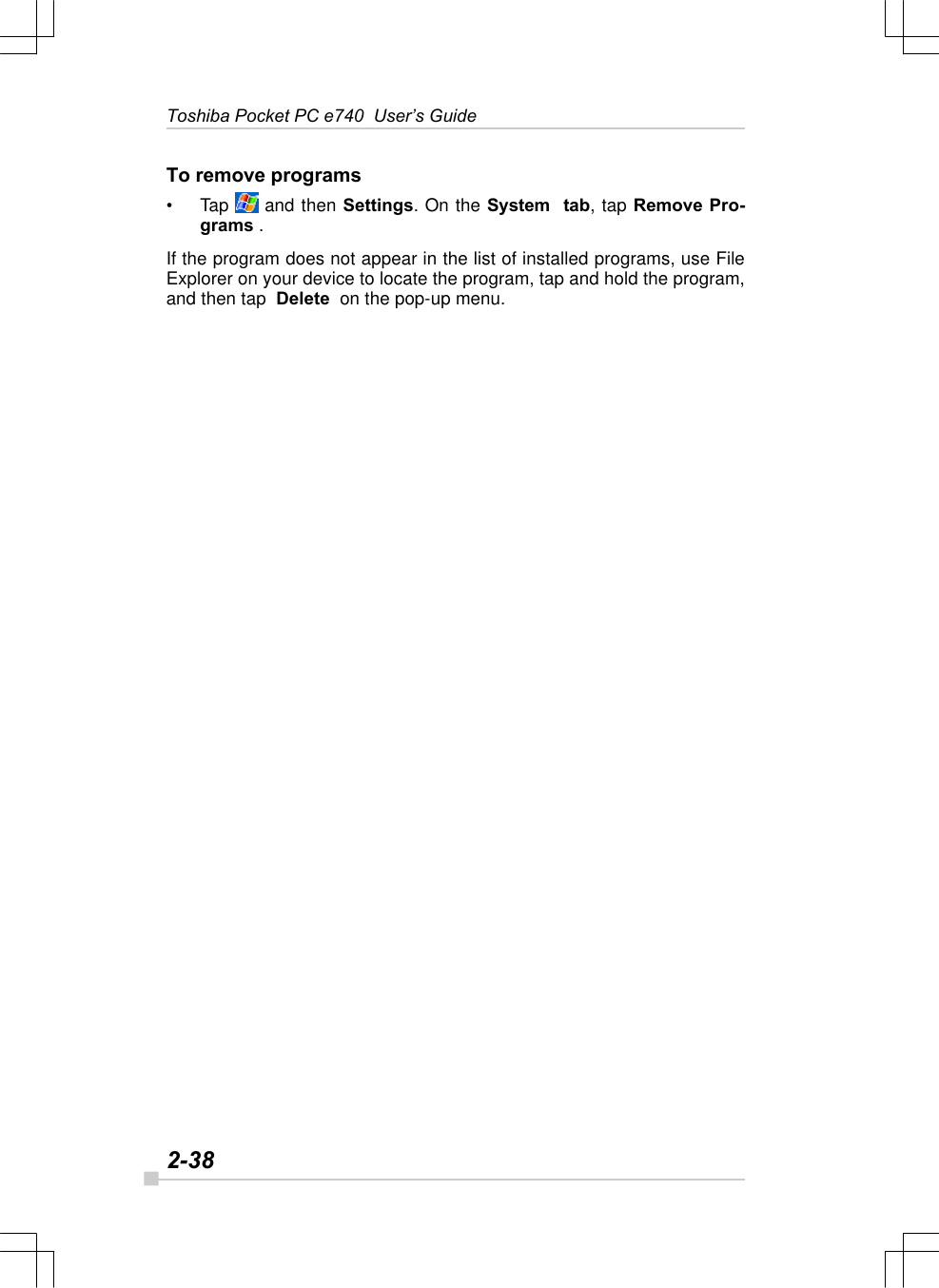 2-38Toshiba Pocket PC e740  User’s GuideTo remove programs•Tap   and then Settings. On the System  tab, tap Remove Pro-grams .If the program does not appear in the list of installed programs, use FileExplorer on your device to locate the program, tap and hold the program,and then tap  Delete  on the pop-up menu.