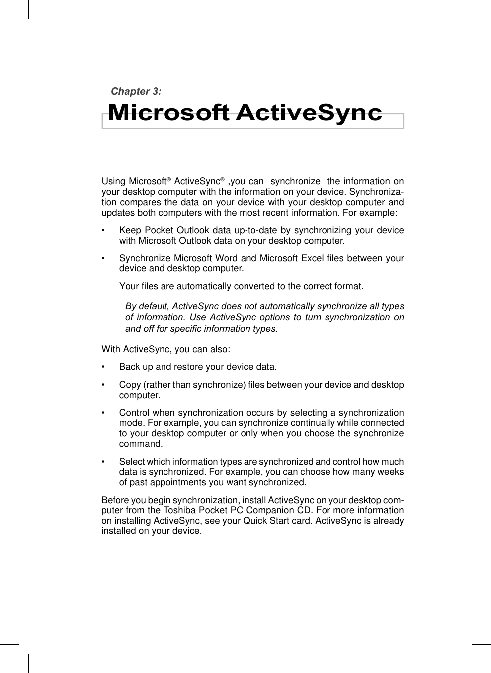 Chapter 3:Microsoft ActiveSyncUsing Microsoft® ActiveSync® ,you can  synchronize  the information onyour desktop computer with the information on your device. Synchroniza-tion compares the data on your device with your desktop computer andupdates both computers with the most recent information. For example:•Keep Pocket Outlook data up-to-date by synchronizing your devicewith Microsoft Outlook data on your desktop computer.•Synchronize Microsoft Word and Microsoft Excel files between yourdevice and desktop computer.Your files are automatically converted to the correct format.By default, ActiveSync does not automatically synchronize all typesof information. Use ActiveSync options to turn synchronization onand off for specific information types.With ActiveSync, you can also:•Back up and restore your device data.•Copy (rather than synchronize) files between your device and desktopcomputer.•Control when synchronization occurs by selecting a synchronizationmode. For example, you can synchronize continually while connectedto your desktop computer or only when you choose the synchronizecommand.•Select which information types are synchronized and control how muchdata is synchronized. For example, you can choose how many weeksof past appointments you want synchronized.Before you begin synchronization, install ActiveSync on your desktop com-puter from the Toshiba Pocket PC Companion CD. For more informationon installing ActiveSync, see your Quick Start card. ActiveSync is alreadyinstalled on your device.