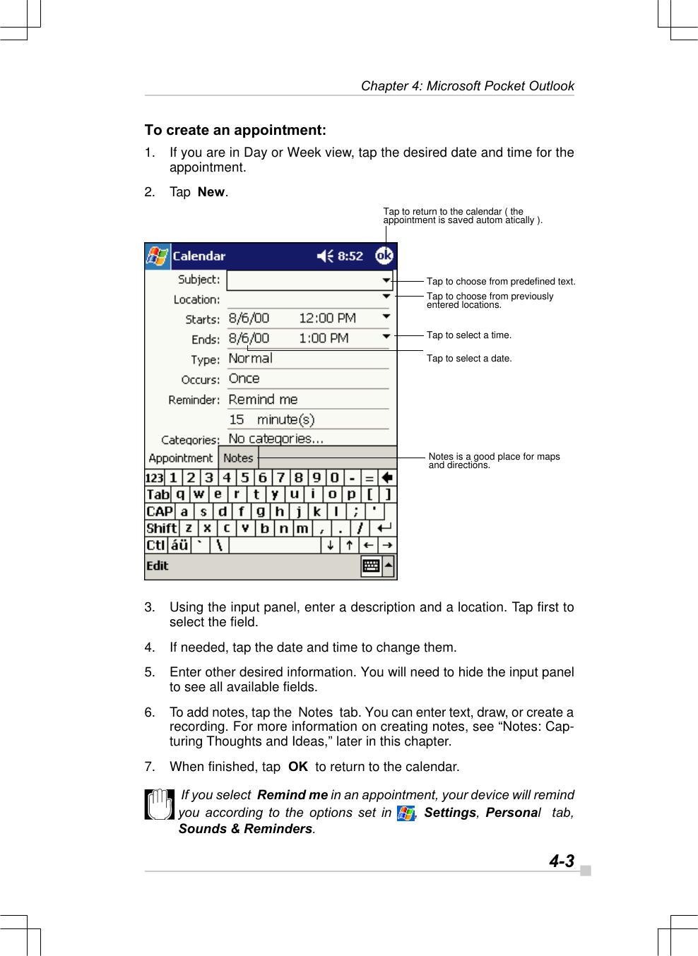   4-3Chapter 4: Microsoft Pocket OutlookTo create an appointment:1. If you are in Day or Week view, tap the desired date and time for theappointment.2. Tap  New.3. Using the input panel, enter a description and a location. Tap first toselect the field.4. If needed, tap the date and time to change them.5. Enter other desired information. You will need to hide the input panelto see all available fields.6. To add notes, tap the  Notes  tab. You can enter text, draw, or create arecording. For more information on creating notes, see “Notes: Cap-turing Thoughts and Ideas,” later in this chapter.7. When finished, tap  OK  to return to the calendar. If you select  Remind me in an appointment, your device will remindyou according to the options set in , Settings, Personal  tab,Sounds &amp; Reminders.Tap to return to the calendar ( theappointment is saved autom atically ).Tap to choose from predefined text.Tap to choose from previouslyentered locations.Tap to select a time.Tap to select a date.Notes is a good place for mapsand directions.