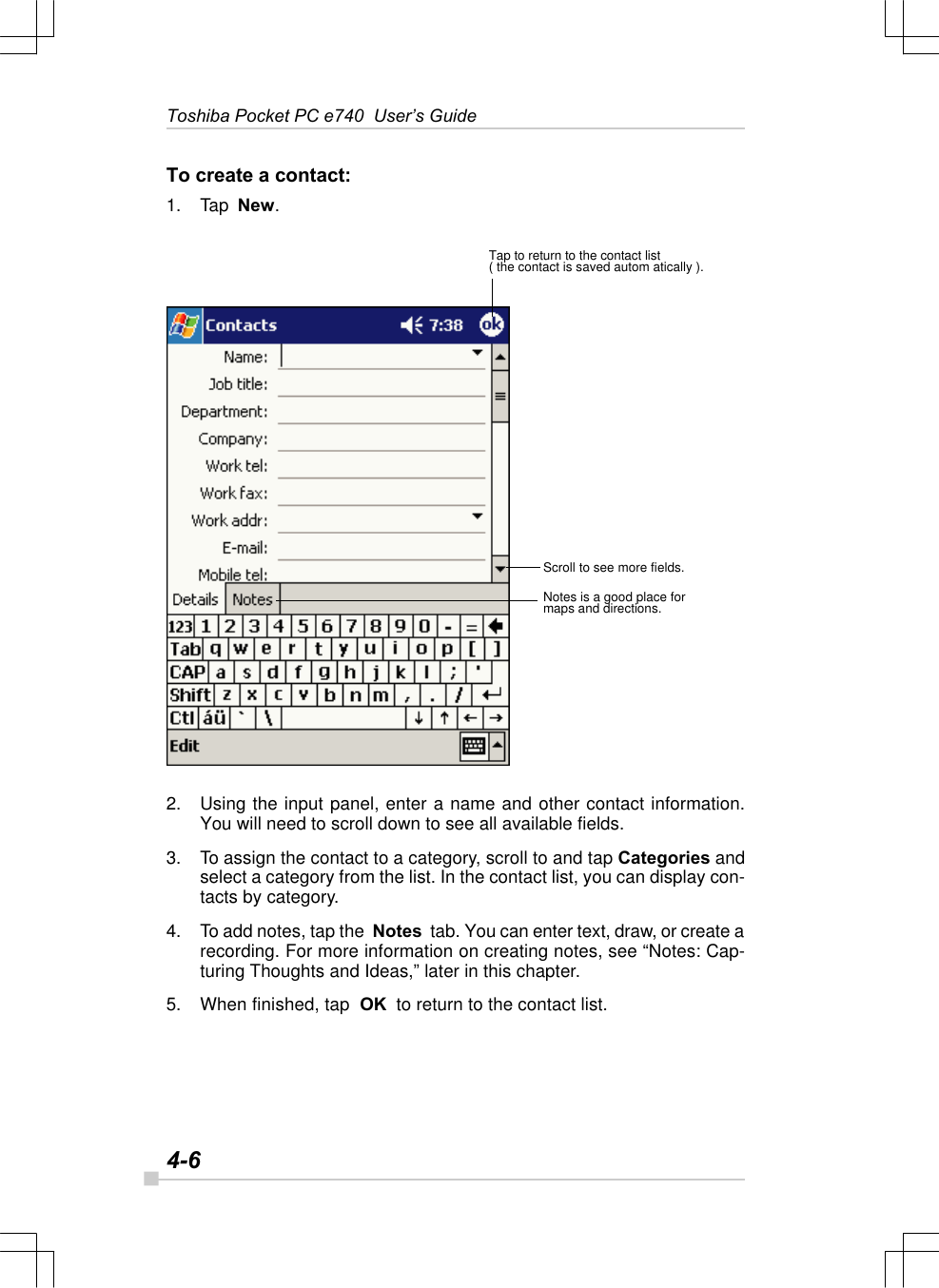 4-6Toshiba Pocket PC e740  User’s GuideTo create a contact:1. Tap  New.2. Using the input panel, enter a name and other contact information.You will need to scroll down to see all available fields.3. To assign the contact to a category, scroll to and tap Categories andselect a category from the list. In the contact list, you can display con-tacts by category.4. To add notes, tap the  Notes  tab. You can enter text, draw, or create arecording. For more information on creating notes, see “Notes: Cap-turing Thoughts and Ideas,” later in this chapter.5. When finished, tap  OK  to return to the contact list.Tap to return to the contact list( the contact is saved autom atically ).Scroll to see more fields.Notes is a good place formaps and directions.